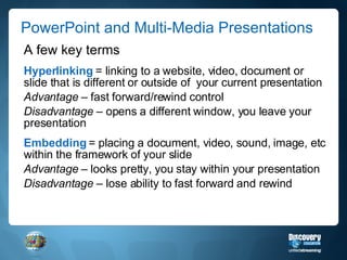 PowerPoint and Multi-Media Presentations  A few key terms Hyperlinking  = linking to a website, video, document or slide that is different or outside of  your current presentation Advantage  – fast forward/rewind control Disadvantage  – opens a different window, you leave your presentation Embedding  = placing a document, video, sound, image, etc within the framework of your slide Advantage  – looks pretty, you stay within your presentation Disadvantage  – lose ability to fast forward and rewind 