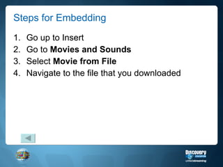 Steps for Embedding Go up to Insert Go to  Movies and Sounds Select  Movie from File Navigate to the file that you downloaded 
