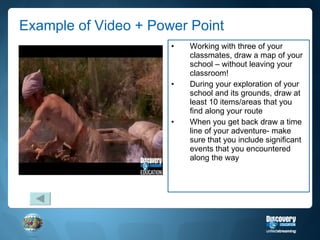 Example of Video + Power Point Working with three of your classmates, draw a map of your school – without leaving your classroom! During your exploration of your school and its grounds, draw at least 10 items/areas that you find along your route When you get back draw a time line of your adventure- make sure that you include significant events that you encountered along the way 