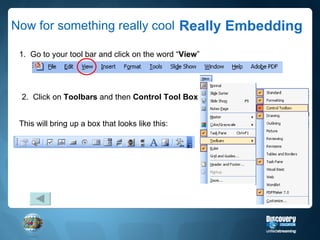Now for something really cool Really Embedding 1.  Go to your tool bar and click on the word “ View ” 2.  Click on  Toolbars  and then  Control Tool Box This will bring up a box that looks like this: 