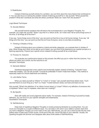9. Reattribution
Instead of blaming yourself entirely for a problem, you can think about the many factors that contributed to
it. You can also focus on solving the problem instead of blaming yourself for it. Ask yourself, "What caused this
problem? What did I contribute and what did others contribute? What can I learn from the situation?"
Logic-Based Techniques
10. Socratic Method
Ask yourself several questions that will lead to the inconsistencies in your Negative Thoughts. For
example, you might ask yourself, "When I say that I'm a 'failure at life,' do I mean that I fail at some things some of
the time, or all things all of the time?"
If you say, "some things some of the time," you can point out that this is true of all human beings. If you say, "all
things all of the time," you can point out that this isn't true of anyone, since no one fails at everything.
11. Thinking in Shades of Gray
Instead of thinking about your problems in black-and-white categories, you evaluate them in shades of
gray. When things don't work out as well as you'd hoped, you can think of the experience as a partial success or a
learning opportunity. Pinpoint your specific errors instead of writing yourself off as a total failure.
12. Process Vs. Outcome
You evaluate your performance based on the process--the effort you put in--rather than the outcome. Your
efforts are within your control, but the outcome is not.
Semantic Techniques
13. Semantic Method
Substitute language that is less colorful and emotionally loaded. Instead of thinking, "I shouldn’t have
made that mistake," you can tell yourself, "It would be preferable if I hadn't made that mistake." This method is
especially helpful for should statements and labeling.
14. Let's Define Terms
When you label yourself as "inferior" or "a fool" or "a loser," ask yourself what those labels mean. You'll
see that there's no such thing as a "fool" or a "loser." Foolish behavior exists, but fools and losers do not.
Ask yourself, "What's the definition of 'an inferior human being' or 'a loser'? What is my definition of someone who
is hopeless? When I say I'm hopeless, what claim am I making?"
15. Be Specific
Stick with reality and avoid judgments about reality. For example, instead of thinking of yourself as totally
defective, you can focus on your specific strengths and weaknesses.
Quantitative Techniques
16. Self-Monitoring
Keep track of repetitious Negative Thoughts or anxiety-producing fantasies by counting them. You can
count your thoughts in a couple of different ways. You can keep a 3x5 card in your wallet or pocket. Each time
you have a Negative Thought, put a tick mark on the card. Alternatively, you can use a wrist-counter like the ones
golfers wear to keep track of their scores. At the end of the day, record the total on your calendar. Usually, the
upsetting thoughts will diminish and disappear after about three weeks of Self-Monitoring.
 