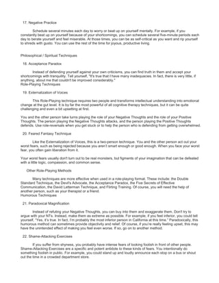 17. Negative Practice
Schedule several minutes each day to worry or beat up on yourself mentally. For example, if you
constantly beat up on yourself because of your shortcomings, you can schedule several five-minute periods each
day to berate yourself and feel miserable. At those times, you can be as self-critical as you want and rip yourself
to shreds with gusto. You can use the rest of the time for joyous, productive living.
Philosophical / Spiritual Techniques
18. Acceptance Paradox
Instead of defending yourself against your own criticisms, you can find truth in them and accept your
shortcomings with tranquility. Tell yourself, "It's true that I have many inadequacies. In fact, there is very little, if
anything, about me that couldn't be improved considerably."
Role-Playing Techniques
19. Externalization of Voices
This Role-Playing technique requires two people and transforms intellectual understanding into emotional
change at the gut level. It is by far the most powerful of all cognitive therapy techniques, but it can be quite
challenging and even a bit upsetting at first.
You and the other person take turns playing the role of your Negative Thoughts and the role of your Positive
Thoughts. The person playing the Negative Thoughts attacks, and the person playing the Positive Thoughts
defends. Use role-reversals when you get stuck or to help the person who is defending from getting overwhelmed.
20. Feared Fantasy Technique
Like the Externalization of Voices, this is a two-person technique. You and the other person act out your
worst fears, such as being rejected because you aren’t smart enough or good enough. When you face your worst
fear, you often gain liberation from it.
Your worst fears usually don't turn out to be real monsters, but figments of your imagination that can be defeated
with a little logic, compassion, and common sense.
Other Role-Playing Methods
Many techniques are more effective when used in a role-playing format. These include: the Double
Standard Technique, the Devil's Advocate, the Acceptance Paradox, the Five Secrets of Effective
Communication, the David Letterman Technique, and Flirting Training. Of course, you will need the help of
another person, such as your therapist or a friend.
Humorous Techniques
21. Paradoxical Magnification
Instead of refuting your Negative Thoughts, you can buy into them and exaggerate them. Don't try to
argue with your NTs. Instead, make them as extreme as possible. For example, if you feel inferior, you could tell
yourself, “Yes, it’s true. In fact, I’m probably the most inferior person in California at this time.” Paradoxically, this
humorous method can sometimes provide objectivity and relief. Of course, if you’re really feeling upset, this may
have the unintended effect of making you feel even worse. If so, go on to another method.
22. Shame-Attacking Exercises
If you suffer from shyness, you probably have intense fears of looking foolish in front of other people.
Shame-Attacking Exercises are a specific and potent antidote to these kinds of fears. You intentionally do
something foolish in public. For example, you could stand up and loudly announce each stop on a bus or shout
out the time in a crowded department store.
 