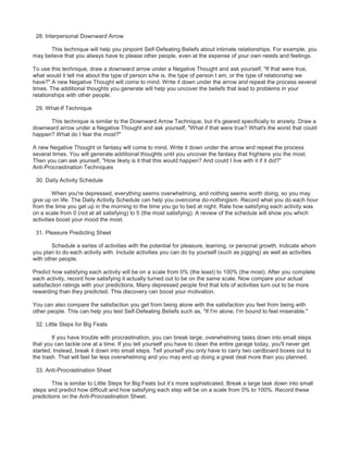 28. Interpersonal Downward Arrow
This technique will help you pinpoint Self-Defeating Beliefs about intimate relationships. For example, you
may believe that you always have to please other people, even at the expense of your own needs and feelings.
To use this technique, draw a downward arrow under a Negative Thought and ask yourself, "If that were true,
what would it tell me about the type of person s/he is, the type of person I am, or the type of relationship we
have?" A new Negative Thought will come to mind. Write it down under the arrow and repeat the process several
times. The additional thoughts you generate will help you uncover the beliefs that lead to problems in your
relationships with other people.
29. What-If Technique
This technique is similar to the Downward Arrow Technique, but it's geared specifically to anxiety. Draw a
downward arrow under a Negative Thought and ask yourself, "What if that were true? What's the worst that could
happen? What do I fear the most?"
A new Negative Thought or fantasy will come to mind. Write it down under the arrow and repeat the process
several times. You will generate additional thoughts until you uncover the fantasy that frightens you the most.
Then you can ask yourself, "How likely is it that this would happen? And could I live with it if it did?"
Anti-Procrastination Techniques
30. Daily Activity Schedule
When you're depressed, everything seems overwhelming, and nothing seems worth doing, so you may
give up on life. The Daily Activity Schedule can help you overcome do-nothingism. Record what you do each hour
from the time you get up in the morning to the time you go to bed at night. Rate how satisfying each activity was
on a scale from 0 (not at all satisfying) to 5 (the most satisfying). A review of the schedule will show you which
activities boost your mood the most.
31. Pleasure Predicting Sheet
Schedule a series of activities with the potential for pleasure, learning, or personal growth. Indicate whom
you plan to do each activity with. Include activities you can do by yourself (such as jogging) as well as activities
with other people.
Predict how satisfying each activity will be on a scale from 0% (the least) to 100% (the most). After you complete
each activity, record how satisfying it actually turned out to be on the same scale. Now compare your actual
satisfaction ratings with your predictions. Many depressed people find that lots of activities turn out to be more
rewarding than they predicted. This discovery can boost your motivation.
You can also compare the satisfaction you get from being alone with the satisfaction you feel from being with
other people. This can help you test Self-Defeating Beliefs such as, "If I'm alone, I'm bound to feel miserable."
32. Little Steps for Big Feats
If you have trouble with procrastination, you can break large, overwhelming tasks down into small steps
that you can tackle one at a time. If you tell yourself you have to clean the entire garage today, you'll never get
started. Instead, break it down into small steps. Tell yourself you only have to carry two cardboard boxes out to
the trash. That will feel far less overwhelming and you may end up doing a great deal more than you planned.
33. Anti-Procrastination Sheet
This is similar to Little Steps for Big Feats but it’s more sophisticated. Break a large task down into small
steps and predict how difficult and how satisfying each step will be on a scale from 0% to 100%. Record these
predictions on the Anti-Procrastination Sheet.
 