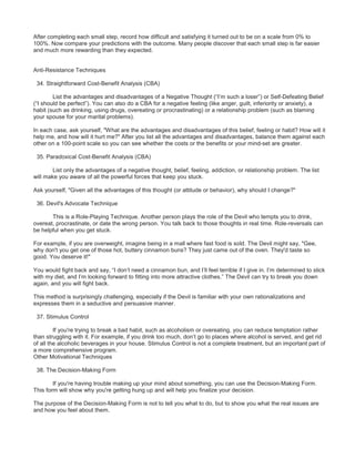 After completing each small step, record how difficult and satisfying it turned out to be on a scale from 0% to
100%. Now compare your predictions with the outcome. Many people discover that each small step is far easier
and much more rewarding than they expected.
Anti-Resistance Techniques
34. Straightforward Cost-Benefit Analysis (CBA)
List the advantages and disadvantages of a Negative Thought (“I’m such a loser”) or Self-Defeating Belief
(“I should be perfect”). You can also do a CBA for a negative feeling (like anger, guilt, inferiority or anxiety), a
habit (such as drinking, using drugs, overeating or procrastinating) or a relationship problem (such as blaming
your spouse for your marital problems).
In each case, ask yourself, "What are the advantages and disadvantages of this belief, feeling or habit? How will it
help me, and how will it hurt me?" After you list all the advantages and disadvantages, balance them against each
other on a 100-point scale so you can see whether the costs or the benefits or your mind-set are greater.
35. Paradoxical Cost-Benefit Analysis (CBA)
List only the advantages of a negative thought, belief, feeling, addiction, or relationship problem. The list
will make you aware of all the powerful forces that keep you stuck.
Ask yourself, "Given all the advantages of this thought (or attitude or behavior), why should I change?"
36. Devil's Advocate Technique
This is a Role-Playing Technique. Another person plays the role of the Devil who tempts you to drink,
overeat, procrastinate, or date the wrong person. You talk back to those thoughts in real time. Role-reversals can
be helpful when you get stuck.
For example, if you are overweight, imagine being in a mall where fast food is sold. The Devil might say, "Gee,
why don't you get one of those hot, buttery cinnamon buns? They just came out of the oven. They'd taste so
good. You deserve it!"
You would fight back and say, “I don’t need a cinnamon bun, and I’ll feel terrible if I give in. I’m determined to stick
with my diet, and I’m looking forward to fitting into more attractive clothes.” The Devil can try to break you down
again, and you will fight back.
This method is surprisingly challenging, especially if the Devil is familiar with your own rationalizations and
expresses them in a seductive and persuasive manner.
37. Stimulus Control
If you're trying to break a bad habit, such as alcoholism or overeating, you can reduce temptation rather
than struggling with it. For example, if you drink too much, don’t go to places where alcohol is served, and get rid
of all the alcoholic beverages in your house. Stimulus Control is not a complete treatment, but an important part of
a more comprehensive program.
Other Motivational Techniques
38. The Decision-Making Form
If you're having trouble making up your mind about something, you can use the Decision-Making Form.
This form will show why you're getting hung up and will help you finalize your decision.
The purpose of the Decision-Making Form is not to tell you what to do, but to show you what the real issues are
and how you feel about them.
 