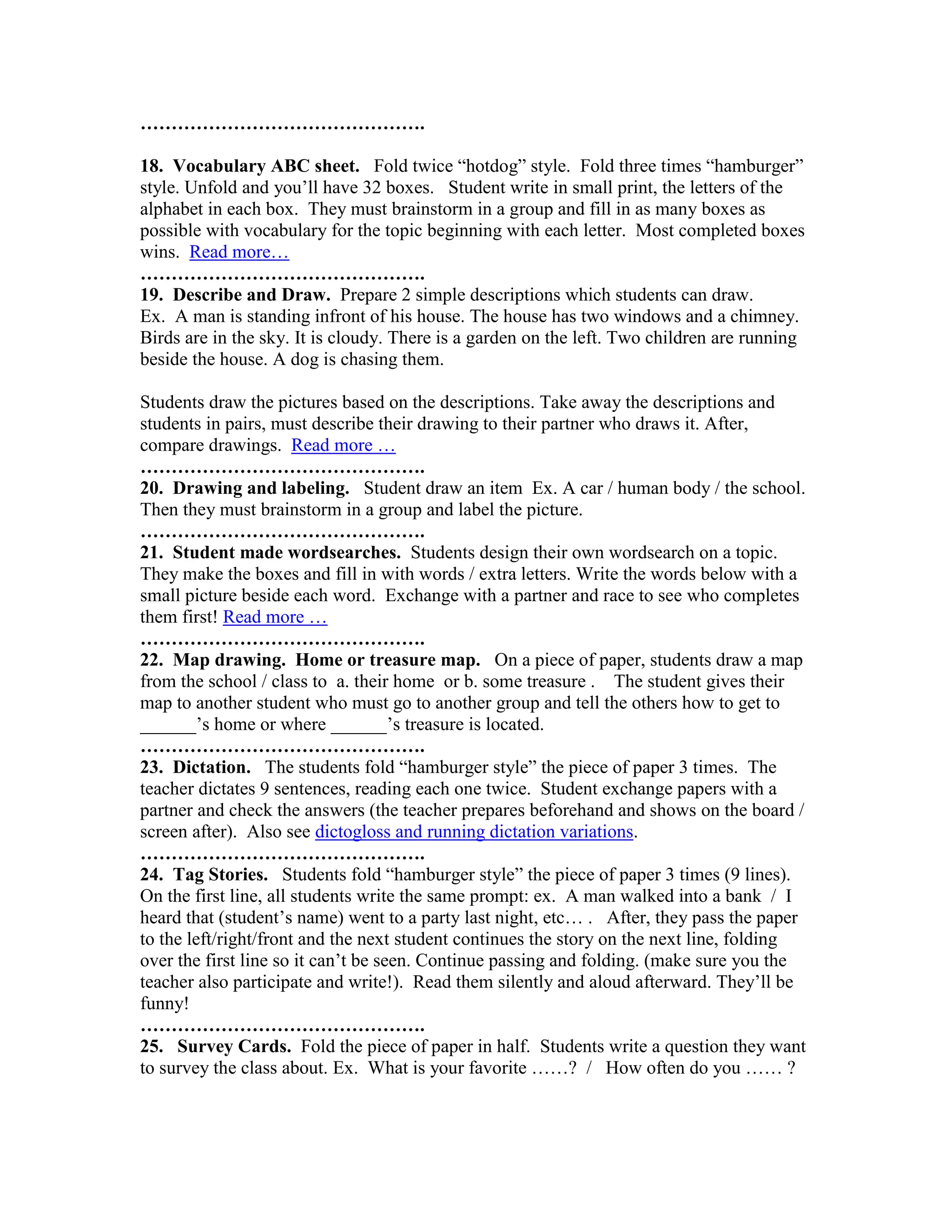 ……………………………………….

18. Vocabulary ABC sheet. Fold twice “hotdog” style. Fold three times “hamburger”
style. Unfold and you’ll have 32 boxes. Student write in small print, the letters of the
alphabet in each box. They must brainstorm in a group and fill in as many boxes as
possible with vocabulary for the topic beginning with each letter. Most completed boxes
wins. Read more…
……………………………………….
19. Describe and Draw. Prepare 2 simple descriptions which students can draw.
Ex. A man is standing infront of his house. The house has two windows and a chimney.
Birds are in the sky. It is cloudy. There is a garden on the left. Two children are running
beside the house. A dog is chasing them.

Students draw the pictures based on the descriptions. Take away the descriptions and
students in pairs, must describe their drawing to their partner who draws it. After,
compare drawings. Read more …
……………………………………….
20. Drawing and labeling. Student draw an item Ex. A car / human body / the school.
Then they must brainstorm in a group and label the picture.
……………………………………….
21. Student made wordsearches. Students design their own wordsearch on a topic.
They make the boxes and fill in with words / extra letters. Write the words below with a
small picture beside each word. Exchange with a partner and race to see who completes
them first! Read more …
……………………………………….
22. Map drawing. Home or treasure map. On a piece of paper, students draw a map
from the school / class to a. their home or b. some treasure . The student gives their
map to another student who must go to another group and tell the others how to get to
______’s home or where ______’s treasure is located.
……………………………………….
23. Dictation. The students fold “hamburger style” the piece of paper 3 times. The
teacher dictates 9 sentences, reading each one twice. Student exchange papers with a
partner and check the answers (the teacher prepares beforehand and shows on the board /
screen after). Also see dictogloss and running dictation variations.
……………………………………….
24. Tag Stories. Students fold “hamburger style” the piece of paper 3 times (9 lines).
On the first line, all students write the same prompt: ex. A man walked into a bank / I
heard that (student’s name) went to a party last night, etc… . After, they pass the paper
to the left/right/front and the next student continues the story on the next line, folding
over the first line so it can’t be seen. Continue passing and folding. (make sure you the
teacher also participate and write!). Read them silently and aloud afterward. They’ll be
funny!
……………………………………….
25. Survey Cards. Fold the piece of paper in half. Students write a question they want
to survey the class about. Ex. What is your favorite ……? / How often do you …… ?
 