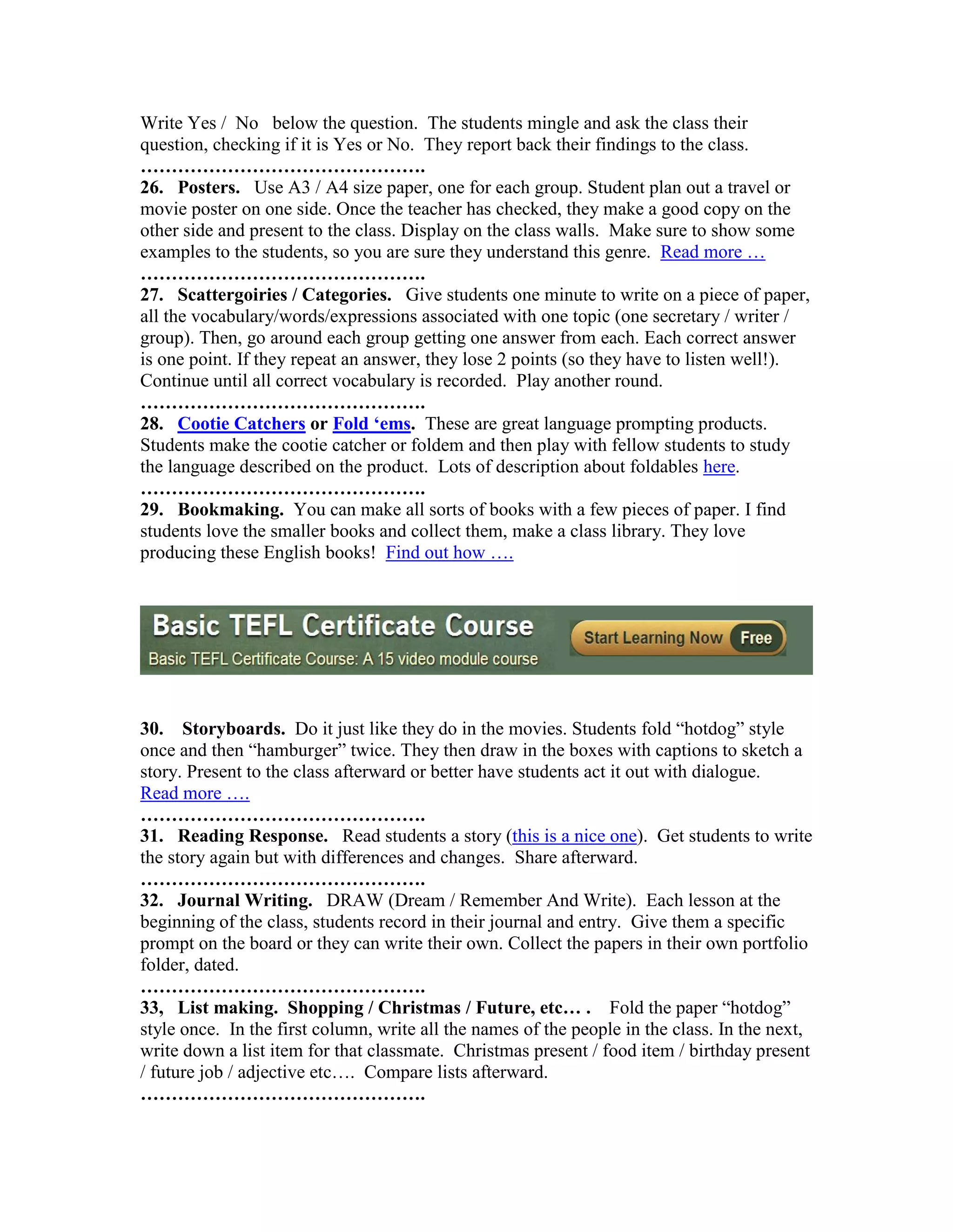 Write Yes / No below the question. The students mingle and ask the class their
question, checking if it is Yes or No. They report back their findings to the class.
……………………………………….
26. Posters. Use A3 / A4 size paper, one for each group. Student plan out a travel or
movie poster on one side. Once the teacher has checked, they make a good copy on the
other side and present to the class. Display on the class walls. Make sure to show some
examples to the students, so you are sure they understand this genre. Read more …
……………………………………….
27. Scattergoiries / Categories. Give students one minute to write on a piece of paper,
all the vocabulary/words/expressions associated with one topic (one secretary / writer /
group). Then, go around each group getting one answer from each. Each correct answer
is one point. If they repeat an answer, they lose 2 points (so they have to listen well!).
Continue until all correct vocabulary is recorded. Play another round.
……………………………………….
28. Cootie Catchers or Fold ‘ems. These are great language prompting products.
Students make the cootie catcher or foldem and then play with fellow students to study
the language described on the product. Lots of description about foldables here.
……………………………………….
29. Bookmaking. You can make all sorts of books with a few pieces of paper. I find
students love the smaller books and collect them, make a class library. They love
producing these English books! Find out how ….




30. Storyboards. Do it just like they do in the movies. Students fold “hotdog” style
once and then “hamburger” twice. They then draw in the boxes with captions to sketch a
story. Present to the class afterward or better have students act it out with dialogue.
Read more ….
……………………………………….
31. Reading Response. Read students a story (this is a nice one). Get students to write
the story again but with differences and changes. Share afterward.
……………………………………….
32. Journal Writing. DRAW (Dream / Remember And Write). Each lesson at the
beginning of the class, students record in their journal and entry. Give them a specific
prompt on the board or they can write their own. Collect the papers in their own portfolio
folder, dated.
……………………………………….
33, List making. Shopping / Christmas / Future, etc… . Fold the paper “hotdog”
style once. In the first column, write all the names of the people in the class. In the next,
write down a list item for that classmate. Christmas present / food item / birthday present
/ future job / adjective etc…. Compare lists afterward.
……………………………………….
 