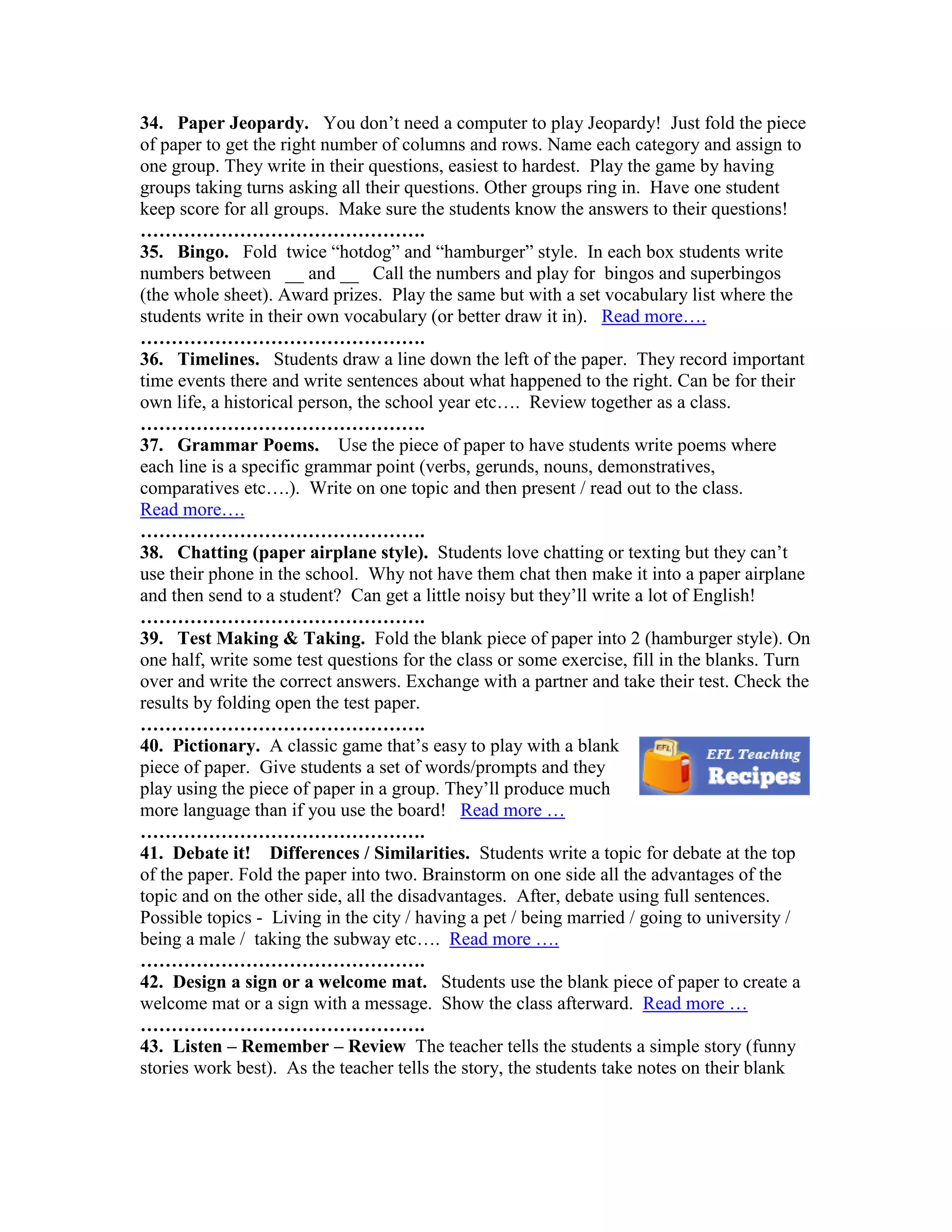 34. Paper Jeopardy. You don’t need a computer to play Jeopardy! Just fold the piece
of paper to get the right number of columns and rows. Name each category and assign to
one group. They write in their questions, easiest to hardest. Play the game by having
groups taking turns asking all their questions. Other groups ring in. Have one student
keep score for all groups. Make sure the students know the answers to their questions!
……………………………………….
35. Bingo. Fold twice “hotdog” and “hamburger” style. In each box students write
numbers between __ and __ Call the numbers and play for bingos and superbingos
(the whole sheet). Award prizes. Play the same but with a set vocabulary list where the
students write in their own vocabulary (or better draw it in). Read more….
……………………………………….
36. Timelines. Students draw a line down the left of the paper. They record important
time events there and write sentences about what happened to the right. Can be for their
own life, a historical person, the school year etc…. Review together as a class.
……………………………………….
37. Grammar Poems. Use the piece of paper to have students write poems where
each line is a specific grammar point (verbs, gerunds, nouns, demonstratives,
comparatives etc….). Write on one topic and then present / read out to the class.
Read more….
……………………………………….
38. Chatting (paper airplane style). Students love chatting or texting but they can’t
use their phone in the school. Why not have them chat then make it into a paper airplane
and then send to a student? Can get a little noisy but they’ll write a lot of English!
……………………………………….
39. Test Making & Taking. Fold the blank piece of paper into 2 (hamburger style). On
one half, write some test questions for the class or some exercise, fill in the blanks. Turn
over and write the correct answers. Exchange with a partner and take their test. Check the
results by folding open the test paper.
……………………………………….
40. Pictionary. A classic game that’s easy to play with a blank
piece of paper. Give students a set of words/prompts and they
play using the piece of paper in a group. They’ll produce much
more language than if you use the board! Read more …
……………………………………….
41. Debate it! Differences / Similarities. Students write a topic for debate at the top
of the paper. Fold the paper into two. Brainstorm on one side all the advantages of the
topic and on the other side, all the disadvantages. After, debate using full sentences.
Possible topics - Living in the city / having a pet / being married / going to university /
being a male / taking the subway etc…. Read more ….
……………………………………….
42. Design a sign or a welcome mat. Students use the blank piece of paper to create a
welcome mat or a sign with a message. Show the class afterward. Read more …
……………………………………….
43. Listen – Remember – Review The teacher tells the students a simple story (funny
stories work best). As the teacher tells the story, the students take notes on their blank
 