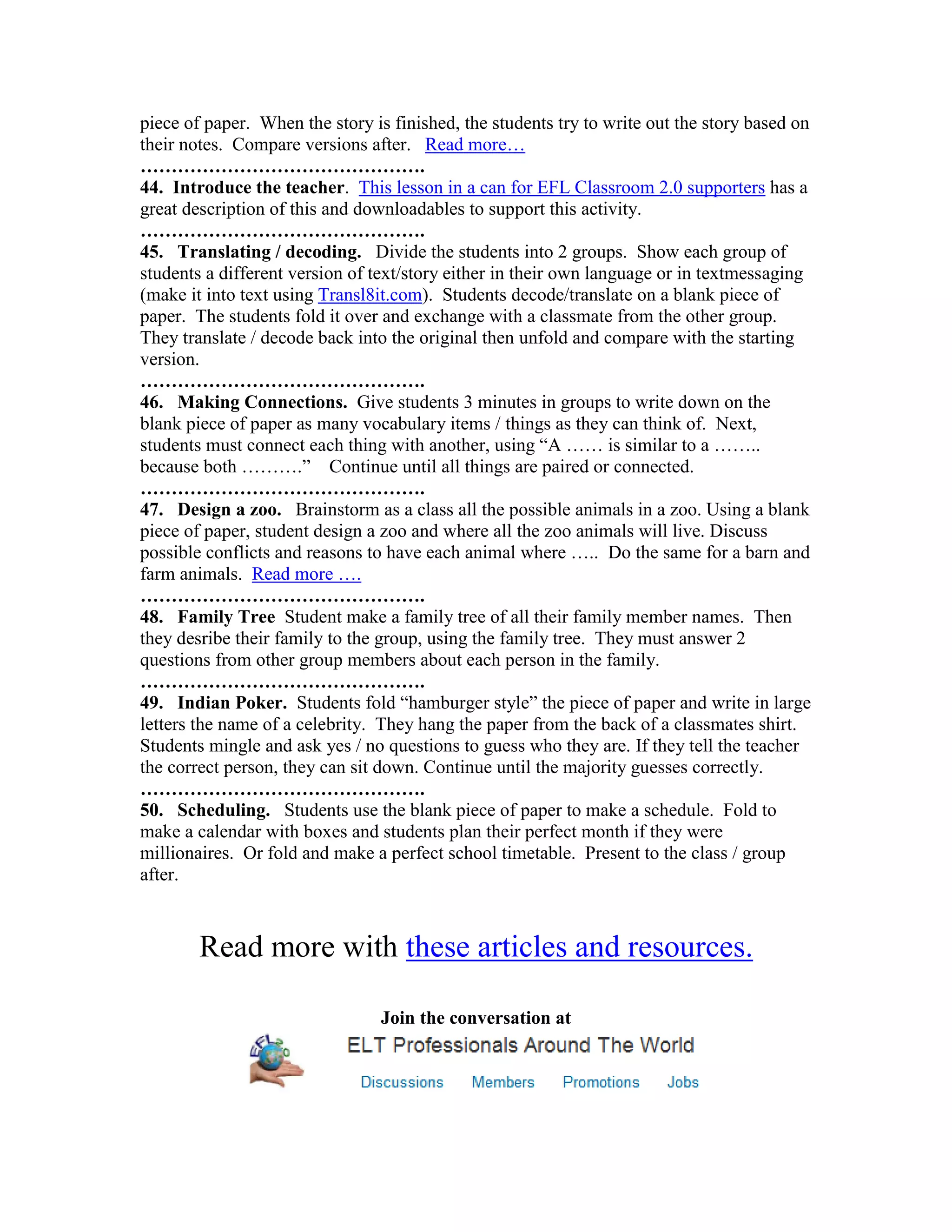 piece of paper. When the story is finished, the students try to write out the story based on
their notes. Compare versions after. Read more…
……………………………………….
44. Introduce the teacher. This lesson in a can for EFL Classroom 2.0 supporters has a
great description of this and downloadables to support this activity.
……………………………………….
45. Translating / decoding. Divide the students into 2 groups. Show each group of
students a different version of text/story either in their own language or in textmessaging
(make it into text using Transl8it.com). Students decode/translate on a blank piece of
paper. The students fold it over and exchange with a classmate from the other group.
They translate / decode back into the original then unfold and compare with the starting
version.
……………………………………….
46. Making Connections. Give students 3 minutes in groups to write down on the
blank piece of paper as many vocabulary items / things as they can think of. Next,
students must connect each thing with another, using “A …… is similar to a ……..
because both ……….” Continue until all things are paired or connected.
……………………………………….
47. Design a zoo. Brainstorm as a class all the possible animals in a zoo. Using a blank
piece of paper, student design a zoo and where all the zoo animals will live. Discuss
possible conflicts and reasons to have each animal where ….. Do the same for a barn and
farm animals. Read more ….
……………………………………….
48. Family Tree Student make a family tree of all their family member names. Then
they desribe their family to the group, using the family tree. They must answer 2
questions from other group members about each person in the family.
……………………………………….
49. Indian Poker. Students fold “hamburger style” the piece of paper and write in large
letters the name of a celebrity. They hang the paper from the back of a classmates shirt.
Students mingle and ask yes / no questions to guess who they are. If they tell the teacher
the correct person, they can sit down. Continue until the majority guesses correctly.
……………………………………….
50. Scheduling. Students use the blank piece of paper to make a schedule. Fold to
make a calendar with boxes and students plan their perfect month if they were
millionaires. Or fold and make a perfect school timetable. Present to the class / group
after.



        Read more with these articles and resources.

                                 Join the conversation at
 