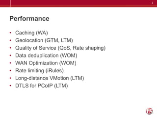 PerformanceCaching (WA)Geolocation (GTM, LTM)Quality of Service (QoS, Rate shaping)Data deduplication (WOM)WAN Optimization (WOM) Rate limiting (iRules) Long-distance VMotion (LTM) DTLS for PCoIP (LTM) 