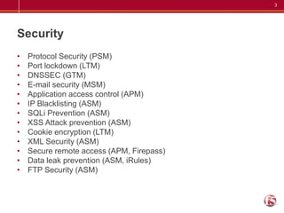 SecurityProtocol Security (PSM) Port lockdown (LTM) DNSSEC (GTM) E-mail security (MSM)Application access control (APM) IP Blacklisting (ASM) SQLi Prevention (ASM) XSS Attack prevention (ASM) Cookie encryption (LTM) XML Security (ASM) Secure remote access (APM, Firepass) Data leak prevention (ASM, iRules)FTP Security (ASM) 