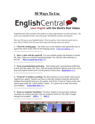 50 Ways To Use
EnglishCentral offers teachers and students so many opportunities to teach and learn. We
aren’t your standard ed tech “one trick pony” but built by teachers for teachers.
Here are 50 ways to use EnglishCentral. Dive in and try a few when the spirit moves
you. They’ll still be here for more browsing and learning when you return!
1. Check the ranking page. See where you or your students stand against the class or
against the whole world. Filter by first language group. Find your ranking >>>
……………………………………….
2. Show a video with the sound off. Let your students produce the dialogue or narrate
the video. Videos are wonderful speaking prompts. Use with the video transcript we
provide. Here’s a great one to use >>>
……………………………………….
3. Focus on pronunciation perfection. Each student gets a pronunciation profile that
is built after they speak 100+ lines. Red and orange phonemes indicate more work can be
done and students should click to do the practice courses there. Read more >>>>
……………………………………….
4. “Listen In” to student recordings. We allow teachers to access all the video lessons
students have spoken. Teachers can listen to what they students sound like and also the
feedback that EnglishCentral gave the student. Just hit the “Listen In” button on the class
reports page (under the “videos spoken” report). It’s a great way to learn more about
your students! Learn More here >>>
……………………………………….
5. Focus on Academic Vocabulary! We allow students to increase their academic
vocabulary by studying through video the Academic Word List. The AWL is taught
through real examples. AWL 1 | AWL 2
……………………………………….
 