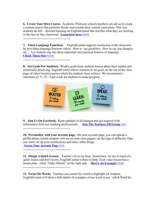 6. Create Your Own Course. Academic Premium schools/teachers can ask us to create
a custom course that perfectly blends and extends their current curriculum. This way
students do self – directed learning on EnglishCentral that fortifies what they are learning
in the face to face classroom. Learn how here >>>>
……………………………………….
7. Teach Language Functions. EnglishCentral supports instruction in the classroom
by providing language function videos. How to say good-bye, How to say you disagree
etc… Let students dig into these important and practical features of language.
Check Them Out >>>>
……………………………………….
8. Set Goals For Students. Weekly goals keep students honest about their studies and
continually practicing. EnglishCentral allows teachers to set goals on the top of the class
page of video lessons/courses which the students must achieve. We recommend a
minimum of 5 / 25 / 5 per week for students to make progress.
9. Join Us On Facebook. Keep updated of all changes and get inspired with
information from our teaching professionals. Join The Teachers FB Group >>>
……………………………………….
10. Personalize with your account page. On your account page, you can upload a
profile photo (which students will see on your class pages), set the type of difficulty filter
you want, set up your notifications and many other things.
Access Your Account Page >>>
……………………………………….
11. Design A Quick Lesson. Teacher’s lives are busy. Sometimes, we are in need of a
quick lesson and don’t worry, EnglishCentral is there to help. Each video lesson has a
lesson plan – click “Video Details” on the right side. Here's An Example >>>>
……………………………………….
12. Focus On Words. Teachers can search for words to highlight for students.
EnglishCentral will show a full cliplist of examples of any word in use. (click Word the
 
