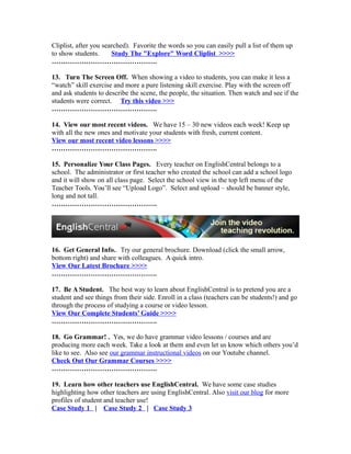 Cliplist, after you searched). Favorite the words so you can easily pull a list of them up
to show students. Study The "Explore" Word Cliplist >>>>
……………………………………….
13. Turn The Screen Off. When showing a video to students, you can make it less a
“watch” skill exercise and more a pure listening skill exercise. Play with the screen off
and ask students to describe the scene, the people, the situation. Then watch and see if the
students were correct. Try this video >>>
……………………………………….
14. View our most recent videos. We have 15 – 30 new videos each week! Keep up
with all the new ones and motivate your students with fresh, current content.
View our most recent video lessons >>>>
……………………………………….
15. Personalize Your Class Pages. Every teacher on EnglishCentral belongs to a
school. The administrator or first teacher who created the school can add a school logo
and it will show on all class page. Select the school view in the top left menu of the
Teacher Tools. You’ll see “Upload Logo”. Select and upload – should be banner style,
long and not tall.
……………………………………….
16. Get General Info.. Try our general brochure. Download (click the small arrow,
bottom right) and share with colleagues. A quick intro.
View Our Latest Brochure >>>>
……………………………………….
17. Be A Student. The best way to learn about EnglishCentral is to pretend you are a
student and see things from their side. Enroll in a class (teachers can be students!) and go
through the process of studying a course or video lesson.
View Our Complete Students’ Guide >>>>
……………………………………….
18. Go Grammar! . Yes, we do have grammar video lessons / courses and are
producing more each week. Take a look at them and even let us know which others you’d
like to see. Also see our grammar instructional videos on our Youtube channel.
Check Out Our Grammar Courses >>>>
……………………………………….
19. Learn how other teachers use EnglishCentral. We have some case studies
highlighting how other teachers are using EnglishCentral. Also visit our blog for more
profiles of student and teacher use!
Case Study 1 | Case Study 2 | Case Study 3
 