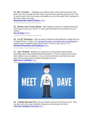 24. Have A Contest. Challenge your students with a contest and some prizes! Set a
goal to see who can study the most videos or get the most experience points on EC. Easy
to see the results in the class reports and students can view the weekly Top 5 rankings for
the class on their class page.
Read about this contest in Turkey >>>>
……………………………………….
25. Add Our Logo To Your Website. Want students to clearly see EnglishCentral and
click a logo to go to your school? It’s easy, just download our logo and put it on your
website.
Get our logos >>>>>
……………………………………….
26. Use EC Worksheets. There are many worksheets and workbooks to support the use
of EnglishCentral. Further, why not learn how easy it is to make your own worksheet to
support study of EnglishCentral video lessons? It’s easy as pie, easy as 1,2,3!
Download Worksheets and Workbooks >>>>
……………………………………….
27. Join A Webinar. Webinars are a great way to ask questions and get further
knowledge about using EnglishCentral academically. It’s easy to sign up and you just
click a button on your computer to visit our video conference room where they take
place. We even have special webinars throughout the year.
Sign Up For A Webinar >>>>
……………………………………….
28. A Simple Placement Test. Do your students not know their fluency level? They
can take a short test using vocabulary frequency and determine their level.
View The Vocabulary Level Test >>>>
 