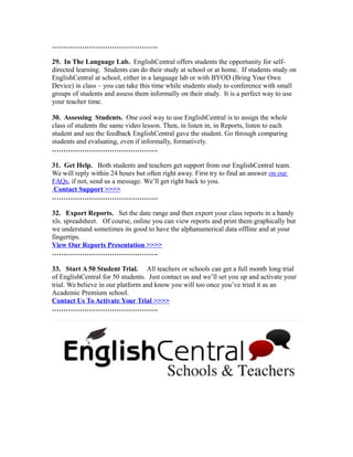 ……………………………………….
29. In The Language Lab. EnglishCentral offers students the opportunity for self-
directed learning. Students can do their study at school or at home. If students study on
EnglishCentral at school, either in a language lab or with BYOD (Bring Your Own
Device) in class – you can take this time while students study to conference with small
groups of students and assess them informally on their study. It is a perfect way to use
your teacher time.
30. Assessing Students. One cool way to use EnglishCentral is to assign the whole
class of students the same video lesson. Then, in listen in, in Reports, listen to each
student and see the feedback EnglishCentral gave the student. Go through comparing
students and evaluating, even if informally, formatively.
……………………………………….
31. Get Help. Both students and teachers get support from our EnglishCentral team.
We will reply within 24 hours but often right away. First try to find an answer on our
FAQs, if not, send us a message. We’ll get right back to you.
Contact Support >>>>
……………………………………….
32. Export Reports. Set the date range and then export your class reports in a handy
xls. spreadsheet. Of course, online you can view reports and print them graphically but
we understand sometimes its good to have the alphanumerical data offline and at your
fingertips.
View Our Reports Presentation >>>>
……………………………………….
33. Start A 50 Student Trial. All teachers or schools can get a full month long trial
of EnglishCentral for 50 students. Just contact us and we’ll set you up and activate your
trial. We believe in our platform and know you will too once you’ve tried it as an
Academic Premium school.
Contact Us To Activate Your Trial >>>>
……………………………………….
 