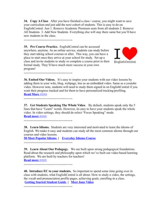 34. Copy A Class After you have finished a class / course, you might want to save
your curriculum and just add the next cohort of students. This is easy to do on
EnglishCentral. Just 1. Remove Academic Premium seats from all students 2. Remove
All Students 3. Add New Students Everything else will stay there same but you’ll have
new students in the class.
……………………………………….
35. Pre Course Practice. EnglishCentral can be accessed
anywhere, anytime. As an online service, students can study before
they start taking school courses or after. This way, you can have a
place to start once they arrive at your school for study. Set up a
class and invite students to study or complete a course prior to their
formal study. They’ll have much more success in your own
program!
……………………………………….
36. Embed Our Videos. It’s easy to inspire your students with our video lessons by
adding them to your wiki, blog, webpage, lms as an embedded video. Same as a youtube
video. However note, students will need to study them signed in on EnglishCentral if you
want their progress tracked and for them to have personalized tracking/profiling.
Read More >>>>
……………………………………….
37. Get Students Speaking The Whole Video. By default, students speak only the 5
lines that have “Learn” words. However, its easy to have your students speak the whole
video. In video settings, they should de-select “Focus Speaking” mode.
Read more >>>>
……………………………………….
38. Learn Idioms. Students are very interested and motivated to learn the idioms of
English. We make it easy and students can study all the most common idioms through our
courses and video lessons.
50 Most Popular Idioms | Everyday Idioms Course
……………………………………….
39. Learn About Our Pedagogy. We our built upon strong pedagogical foundations.
Read about the research and philosophy upon which we’ve built our video based learning
platform. We are built by teachers for teachers!
Read more >>>>
……………………………………….
40. Introduce EC to your students. So important to spend some time going over in
class with students, what EnglishCentral is all about. How to study a video, the settings,
the vocab and pronunciation profile pages, achieving goals, enrolling in a class.
Getting Started Student Guide | Meet June Video
……………………………………….
 