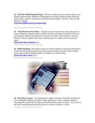 41. Visit Our Global Facebook Page. Tell your students to join us and our team on our
Global Facebook page. Hundreds of thousands have already joined and enjoy daily tips,
special offers, quizzes, information to help them learn English. Of course, they can also
find us on Twitter.
Visit The EnglishCentral Facebook Page
……………………………………….
42. Click Words In The Videos. Students can click words in the video and get an in-
context definition and pronunciation of the word. But even better, the clicked words are
automatically added to the student’s favourite list for future study/reference. And even
better yet, they are added to the video vocabulary quiz as a study word to be quizzed
again.
Watch The Video Tutorial >>>>
……………………………………….
43. Public Speaking. Presentation skills are vital for students to succeed in the business
world. We provide great content and a full course focusing on the micro skills students
need so they will be confident speakers of English in a formal setting.
Check Out The Course >>>>
……………………………………….
44. Focus On Accuracy. It is important that students practice to be perfect and become
clear, intelligible speakers of English. When speaking our videos, students should be
encouraged to rerecord all lines that are red and turn them yellow or green. Also, click on
the results and get the point total for the line to see how well they’ve done.
……………………………………….
 