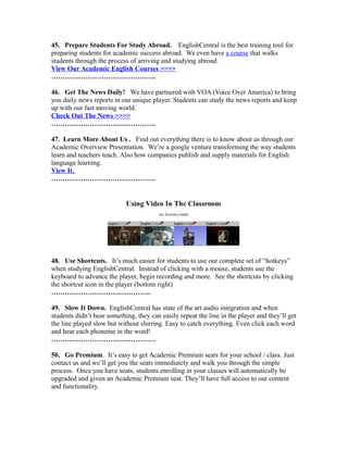 45. Prepare Students For Study Abroad. EnglishCentral is the best training tool for
preparing students for academic success abroad. We even have a course that walks
students through the process of arriving and studying abroad.
View Our Academic English Courses >>>>
……………………………………….
46. Get The News Daily! We have partnered with VOA (Voice Over America) to bring
you daily news reports in our unique player. Students can study the news reports and keep
up with our fast moving world.
Check Out The News >>>>
……………………………………….
47. Learn More About Us . Find out everything there is to know about us through our
Academic Overview Presentation. We’re a google venture transforming the way students
learn and teachers teach. Also how companies publish and supply materials for English
language learning.
View It.
……………………………………….
48. Use Shortcuts. It’s much easier for students to use our complete set of “hotkeys”
when studying EnglishCentral. Instead of clicking with a mouse, students use the
keyboard to advance the player, begin recording and more. See the shortcuts by clicking
the shortcut icon in the player (bottom right)
……………………………………..
49. Slow It Down. EnglishCentral has state of the art audio integration and when
students didn’t hear something, they can easily repeat the line in the player and they’ll get
the line played slow but without slurring. Easy to catch everything. Even click each word
and hear each phoneme in the word!
……………………………………….
50. Go Premium. It’s easy to get Academic Premium seats for your school / class. Just
contact us and we’ll get you the seats immediately and walk you through the simple
process. Once you have seats, students enrolling in your classes will automatically be
upgraded and given an Academic Premium seat. They’ll have full access to our content
and functionality.
 