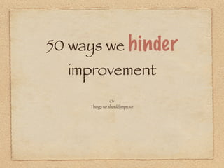 50 ways we hinder
  improvement
               Or
     Things we should improve
 