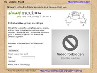 16 - Almost Meethttp://almostmeet.comNew and untried but shows promise as a conferencing tool.A site that performs a similar function:http://www.learncentral.org/user/vroomreg