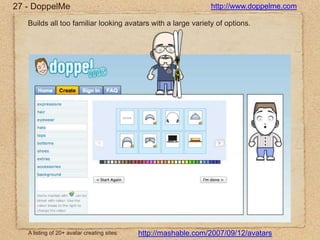 27 - DoppelMehttp://www.doppelme.comBuilds all too familiar looking avatars with a large variety of options.http://mashable.com/2007/09/12/avatarsA listing of 20+ avatar creating sites:
