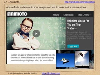 37 - Animotohttp://animoto.com/educationAdds effects and music to your images and text to make an impressive video.A site that performs a similar function:http://flixtime.com