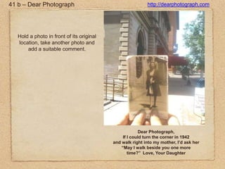 41 b – Dear Photographhttp://dearphotograph.comHold a photo in front of its original location, take another photo and add a suitable comment.Dear Photograph, If I could turn the corner in 1942and walk right into my mother, I’d ask her “May I walk beside you one more time?” Love, Your Daughter