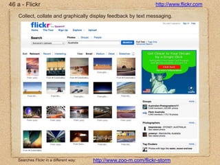46 a - Flickrhttp://www.flickr.comCollect, collate and graphically display feedback by text messaging.Searches Flickr in a different way:http://www.zoo-m.com/flickr-storm