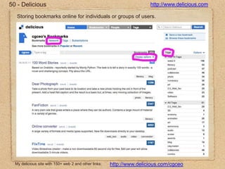 50 - Delicioushttp://www.delicious.comStoring bookmarks online for individuals or groups of users.My delicious site with 150+ web 2 and other links:http://www.delicious.com/cgceo