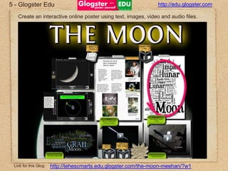 5 - GlogsterEduhttp://edu.glogster.comCreate an interactive online poster using text, images, video and audio files.http://tehescmarts.edu.glogster.com/the-moon-meehan/?w1Link for this Glog: