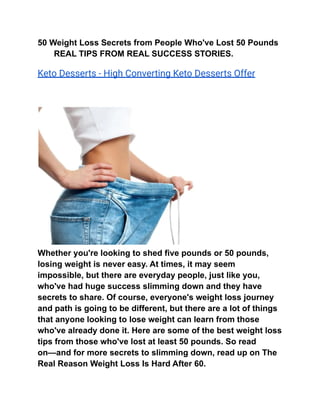 50 Weight Loss Secrets from People Who've Lost 50 Pounds
REAL TIPS FROM REAL SUCCESS STORIES.
Keto Desserts - High Converting Keto Desserts Offer
Whether you're looking to shed five pounds or 50 pounds,
losing weight is never easy. At times, it may seem
impossible, but there are everyday people, just like you,
who've had huge success slimming down and they have
secrets to share. Of course, everyone's weight loss journey
and path is going to be different, but there are a lot of things
that anyone looking to lose weight can learn from those
who've already done it. Here are some of the best weight loss
tips from those who've lost at least 50 pounds. So read
on—and for more secrets to slimming down, read up on The
Real Reason Weight Loss Is Hard After 60.
 