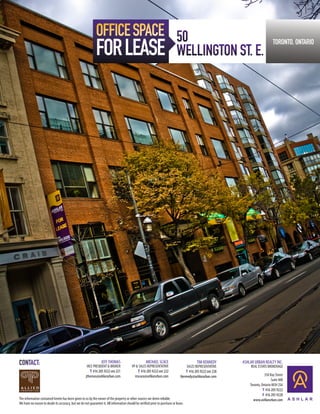 OFFICE SPACE 50
                                                             FOR LEASE                                                       WELLINGTON ST. E.
                                                                                                                                                                                  TORONTO, ONTARIO




CONTACT:                                                         JEFF THOMAS
                                                      VICE PRESIDENT & BROKER
                                                                                                     MICHAEL SCACE
                                                                                         VP & SALES REPRESENTATIVE
                                                                                                                                           TIM KENNEDY
                                                                                                                                    SALES REPRESENTATIVE
                                                                                                                                                             ASHLAR URBAN REALTY INC.
                                                                                                                                                                  REAL ESTATE BROKERAGE
                                                        T 416 205 9222 ext 221               T 416 205 9222 ext 222                 T 416 205 9222 ext 228
                                                     jthomas@ashlarurban.com               mscace@ashlarurban.com               tkennedy@ashlarurban.com                    350 Bay Street
                                                                                                                                                                                 Suite 400
                                                                                                                                                                 Toronto, Ontario M5H 2S6
                                                                                                                                                                           T 416 205 9222
                                                                                                                                                                           F 416 205 9228
The information contained herein has been given to us by the owner of the property or other sources we deem reliable.                                              www.ashlarurban.com
We have no reason to doubt its accuracy, but we do not guarantee it. All information should be verified prior to purchase or lease.
 