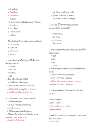 ก.สารองข้อมูล
ข. ป้องกันไฟฟ้า
ค.จ่ายไฟทดแทน
ง. ลบข้อมูล
12. ถ้าต้องการต่อสายแป้นพิมพ์ต้องต่อเข้ากับจุดใด
ก. PS/2 สีม่วง
ข. PS/2 สีเขียว
ค. ParallelPort
ง. LAN Port
13. คีย์บอร์ดเชื่อมต่อกับอุปกรณ์ใดของเครื่องคอมพิวเตอร์
ก. Sound Card
ข. VGA Card
ค. Mainboard
ง. Modem
14. อุปกรณ์คอมพิวเตอร์ใดเป็นอุปกรณ์ที่ใช้ในการติด
เชื่อมต่ออินเตอร์เน็ต
ก. Modem
ข. VGA Card
ค.HardDisk
ง. USB
15. ข้อใด ไม่ใช่ คาสั่งเปลี่ยนชื่อไฟล์
ก. คลิกเลือกไฟล์ แล้วกดปุ่ม F2
ข. คลิกเลือกไฟล์ คลิกขวาเลือก Rename
ค. คลิกเลือกไฟล์ คลิกเมนู File -> Rename
ง. คลิกเลือกไฟล์ แล้วกดปุ่ม Ctrl + Alt
16. ประโยชน์ของโปรแกรม Screen Saver คือ
ก. ทาให้ประหยัดไฟฟ้า
ข.ทาให้เครื่องคอมพิวเตอร์ได้พักผ่อน
ค. ระวังรักษาจอภาพ
ง. สั่งให้โปรแกรมแสดงผลลัพธ์ตามต้องการ
17.ข้อใดหมายถึงการเปลี่ยนหน่วยวัดของโปรแกรม
Microsoft Office Word 2007?
ก.ปุ่ม Office >ตัวเลือก>ขั้นสูง
ข. ปุ่ม Office >ตัวเลือก >หน่วยวัด
ค.ปุ่ม Office >ตัวเลือก>กาหนดเอง
ง. ปุ่ม Office >ตัวเลือก>แหล่งข้อมูล
18. เครื่องมือ ใช้สาหรับทาอะไรในโปรแกรม
Microsoft Office Word 2007?
ก. คัดลอก (Copy)
ข. ตัด (Cut)
ค. วาง (Paste)
ง. ย้าย (Move)
19. ไฟล์เอกสารของ Microsoft Office Word 2007นั้นจะ
มีนามสกุลอะไร?
ก. .pptx
ข..xlsx
ค..jpg
ง. .docx
20. ถ้าต้องการจัดเอกสารให้เป็นแนวนอนต้องเข้าไปที่แถบ
คาสั่งใด?
ก.หน้าแรก >การวางแนว >แนวนอน
ข.แทรก >การวางแนว >แนวนอน
ค.เค้าโครงหน้ากระดาษ >การวางแนว >แนวนอน
ง. มุมมอง >การวางแนว >แนวนอน
21. ถ้าต้องการจัดคอลัมน์ให้กับเอกสารต้องเข้าไปที่แถบ
คาสั่งใด?
ก.หน้าแรก >คอลัมน์
ข. แทรก >คอลัมน์
ค. เค้าโครงหน้ากระดาษ >คอลัมน์
ง. มุมมอง >คอลัมน์
22. คอลัมน์ (Column) ในตารางMicrosoft Office Word
2007 หมายถึงอะไร?
ก. แถวในแนวตั้ง
 
