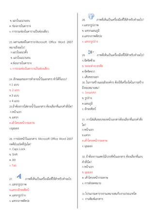 ข. แถวในแนวนอน
ค. ช่องภายในตาราง
ง. การรวมช่องในตารางเป็นช่องเดียว
23. ผสานเซลล์ในตารางMicrosoft Office Word 2007
หมายถึงอะไร?
ก.แถวในแนวตั้ง
ข. แถวในแนวนอน
ค.ช่องภายในตาราง
ง. การรวมช่องในตารางเป็นช่องเดียว
24. ลักษณะของการทาลายน้าในเอกสาร ทาได้กี่แบบ?
ก.1 แบบ
ข. 2 แบบ
ค.3 แบบ
ง. 4 แบบ
25.ถ้าต้องการใส่ลายน้าในเอกสาร ต้องเลือกที่แถบคาสั่งใด?
ก.หน้าแรก
ข. แทรก
ค.เค้าโครงหน้ากระดาษ
ง.มุมมอง
26. การย่อหน้าในเอกสาร Microsoft Office Word 2007
กดคีย์บอร์ดที่ปุ่มใด?
ก. Caps Lock
ข. Shift
ค. Alt
ง. Tab
27. ภาพที่เห็นเป็นเครื่องมือที่ใช้สาหรับทาอะไร
ก. แทรกรูปภาพ
ข.แทรกอักษรศิลป์
ค. แทรกรูปร่าง
ง. แทรกภาพตัดปะ
28. ภาพที่เห็นเป็นเครื่องมือที่ใช้สาหรับทาอะไร?
ก.แทรกรูปภาพ
ข. แทรกแผนภูมิ
ค.แทรกภาพตัดปะ
ง. แทรกรูปร่าง
29. ภาพที่เห็นเป็นเครื่องมือที่ใช้สาหรับทาอะไร?
ก.จัดชิดซ้าย
ข. ระยะห่างบรรทัด
ค.จัดชิดขวา
ง. เส้นขอบนอก
30. ในการสร้างแผนผังองค์กร ต้องใช้เครื่องใดในการสร้าง
ถึงจะเหมาะสม?
ก. SmartArt
ข. รูปร่าง
ค.แผนภูมิ
ง. อักษรศิลป์
31. การใส่เส้นขอบของหน้าเอกสารต้องเลือกที่แถบคาสั่ง
ใด?
ก.หน้าแรก
ข.แทรก
ค.เค้าโครงหน้ากระดาษ
ง. มุมมอง
32. ถ้าต้องการแสดงไม้บรรทัดในเอกสาร ต้องเลือกที่แถบ
คาสั่งใด?
ก.หน้าแรก
ข. มุมมอง
ค. เค้าโครงหน้ากระดาษ
ง. การส่งจดหมาย
33. โปรแกรมตารางงานเหมาะสมกับงานประเภทใด
ก. งานพิมพ์เอกสาร
 