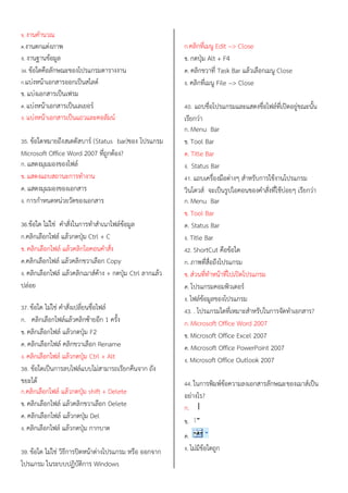 ข. งานคานวณ
ค.งานตกแต่งภาพ
ง. งานฐานข้อมูล
34. ข้อใดคือลักษณะของโปรแกรมตารางงาน
ก.แบ่งหน้าเอกสารออกเป็นสไลด์
ข. แบ่งเอกสารเป็นเฟรม
ค. แบ่งหน้าเอกสารเป็นเลเยอร์
ง. แบ่งหน้าเอกสารเป็นแถวและคอลัมน์
35. ข้อใดหมายถึงสเตตัสบาร์ (Status bar)ของ โปรแกรม
Microsoft Office Word 2007 ที่ถูกต้อง?
ก. แสดงมุมมองของไฟล์
ข. แสดงแถบสถานะการทางาน
ค. แสดงมุมมองของเอกสาร
ง. การกาหนดหน่วยวัดของเอกสาร
36.ข้อใด ไม่ใช่ คาสั่งในการทาสาเนาไฟล์ข้อมูล
ก.คลิกเลือกไฟล์ แล้วกดปุ่ม Ctrl + C
ข. คลิกเลือกไฟล์ แล้วคลิกไอคอนคาสั่ง
ค.คลิกเลือกไฟล์ แล้วคลิกขวาเลือก Copy
ง. คลิกเลือกไฟล์ แล้วคลิกเมาส์ค้าง + กดปุ่ม Ctrl ลากแล้ว
ปล่อย
37. ข้อใด ไม่ใช่ คาสั่งเปลี่ยนชื่อไฟล์
ก. คลิกเลือกไฟล์แล้วคลิกซ้ายอีก 1 ครั้ง
ข. คลิกเลือกไฟล์ แล้วกดปุ่ม F2
ค. คลิกเลือกไฟล์ คลิกขวาเลือก Rename
ง. คลิกเลือกไฟล์ แล้วกดปุ่ม Ctrl + Alt
38. ข้อใดเป็นการลบไฟล์แบบไม่สามารถเรียกคืนจาก ถัง
ขยะได้
ก.คลิกเลือกไฟล์ แล้วกดปุ่ม shift + Delete
ข. คลิกเลือกไฟล์ แล้วคลิกขวาเลือก Delete
ค. คลิกเลือกไฟล์ แล้วกดปุ่ม Del
ง. คลิกเลือกไฟล์ แล้วกดปุ่ม กากบาด
39. ข้อใด ไม่ใช่ วิธีการปิดหน้าต่างโปรแกรม หรือ ออกจาก
โปรแกรม ในระบบปฏิบัติการ Windows
ก.คลิกที่เมนู Edit --> Close
ข. กดปุ่ม Alt + F4
ค. คลิกขวาที่ Task Bar แล้วเลือกเมนู Close
ง. คลิกที่เมนู File --> Close
40. แถบชื่อโปรแกรมและแสดงชื่อไฟล์ที่เปิดอยู่ขณะนั้น
เรียกว่า
ก. Menu Bar
ข. Tool Bar
ค. Title Bar
ง. Status Bar
41. แถบเครื่องมือต่างๆ สาหรับการใช้งานโปรแกรม
วินโดวส์ จะเป็นรูปไอคอนของคาสั่งที่ใช้บ่อยๆ เรียกว่า
ก. Menu Bar
ข. Tool Bar
ค. Status Bar
ง. Title Bar
42. ShortCut คือข้อใด
ก. ภาพที่สื่อถึงโปรแกรม
ข. ส่วนที่ทาหน้าที่ไปเปิดโปรแกรม
ค. โปรแกรมคอมพิวเตอร์
ง. ไฟล์ข้อมูลของโปรแกรม
43. . โปรแกรมใดที่เหมาะสาหรับในการจัดทาเอกสาร?
ก. Microsoft Office Word 2007
ข. Microsoft Office Excel 2007
ค. Microsoft Office PowerPoint 2007
ง. Microsoft Office Outlook 2007
44. ในการพิมพ์ข้อความลงเอกสารลักษณะของเมาส์เป็น
อย่างไร?
ก.
ข.
ค.
ง. ไม่มีข้อใดถูก
 