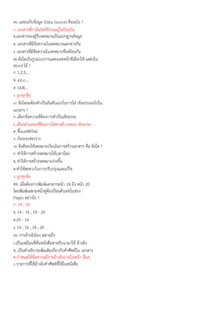 45. แหล่งเก็บข้อมูล (Data Source) คืออะไร ?
ก. เอกสารที่กาลังเปิดใช้งานอยู่ในปัจจุบัน
ข.เอกสารของผู้รับจดหมายเป็นแบบฐานข้อมูล
ค. เอกสารที่มีข้อความในจดหมายแตกต่างกัน
ง. เอกสารที่มีข้อความในจดหมายที่เหมือนกัน
46.ข้อใดเป็นรูปแบบการแสดงเลขหน้าที่เลือกให้ แสดงใน
Word ได้ ?
ก. 1,2,3,...
ข. a,b,c,...
ค. I,II,III,...
ง. ถูกทุกข้อ
47. ข้อใดจะต้องทาเป็นอันดับแรกในการใส่ เชิงอรรถลงไปใน
เอกสาร ?
ก. เลือกข้อความที่ต้องการทาเป็นเชิงอรรถ
ข. เลือกตาแหน่งที่ต้องการใส่คาอธิบายของ เชิงอรรถ
ค. ขึ้นบรรทัดใหม่
ง. เว้นระยะช่องว่าง
48. ข้อดีของใช้จดหมายเวียนในการสร้างเอกสาร คือ ข้อใด ?
ก. ทาให้การสร้างจดหมายใช้เวลาน้อย
ข. ทาให้การสร้างจดหมายง่ายขึ้น
ค.ทาให้สะดวกในการปรับปรุงและแก้ไข
ง. ถูกทุกข้อ
49. เมื่อต้องการพิมพ์เอกสารหน้า 14 ถึง หน้า 20
โดยพิมพ์เฉพาะหน้าคู่ต้องป้อนตัวเลขในช่อง
Pages อย่างไร ?
ก. 14 - 20
ข. 14 - 16 , 18 - 20
ค.20 - 14
ง. 14 , 16 , 18 , 20
50. การอ้างอิงโยง หมายถึง
ก.เป็นเหมือนที่คั่นหนังสือสาหรับนามาใช้ อ้างอิง
ข. เป็นคาอธิบายเพิ่มเติมเกี่ยวกับคาศัพท์ใน เอกสาร
ค.กาหนดให้ข้อความมีการอ้างอิงภายในหน้า อื่นๆ
ง. รายการที่ใช้อ้างอิงคาศัพท์ที่ใช้ในหนังสือ
 