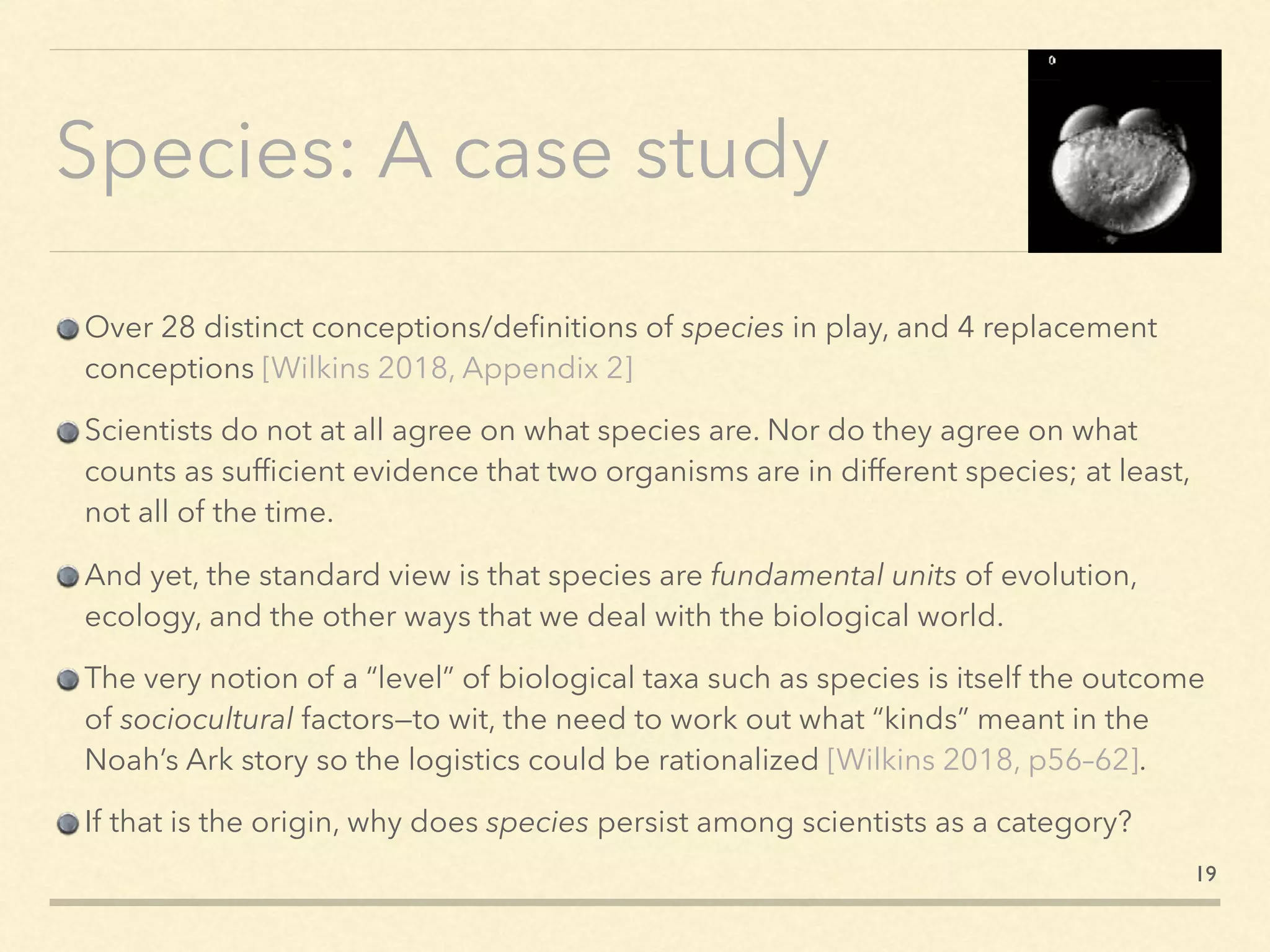 Species: A case study
Over 28 distinct conceptions/deﬁnitions of species in play, and 4 replacement
conceptions [Wilkins 2018, Appendix 2]
Scientists do not at all agree on what species are. Nor do they agree on what
counts as sufﬁcient evidence that two organisms are in different species; at least,
not all of the time.
And yet, the standard view is that species are fundamental units of evolution,
ecology, and the other ways that we deal with the biological world.
The very notion of a “level” of biological taxa such as species is itself the outcome
of sociocultural factors—to wit, the need to work out what “kinds” meant in the
Noah’s Ark story so the logistics could be rationalized [Wilkins 2018, p56–62].
If that is the origin, why does species persist among scientists as a category?
19
 