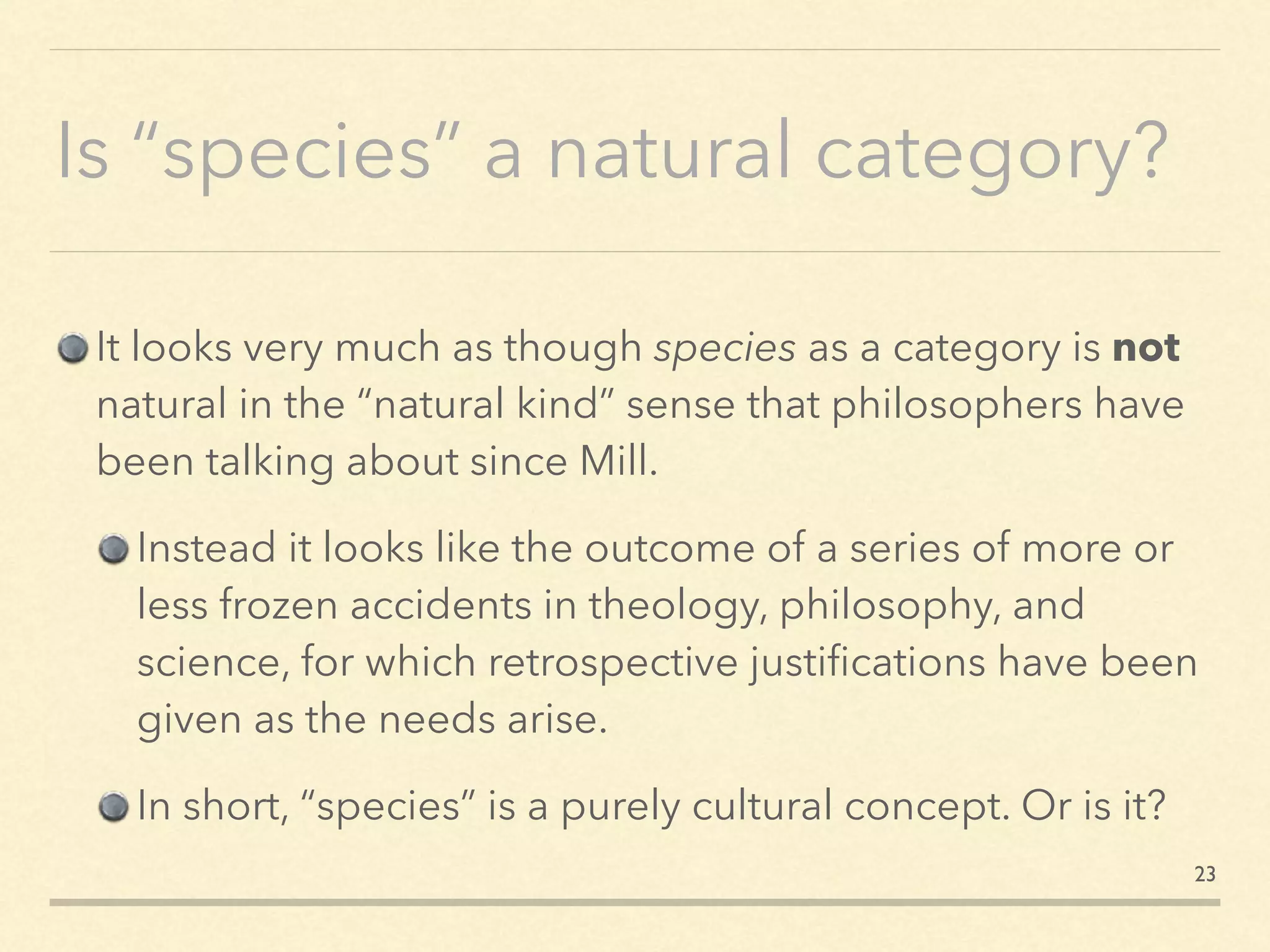 Is “species” a natural category?
It looks very much as though species as a category is not
natural in the “natural kind” sense that philosophers have
been talking about since Mill.
Instead it looks like the outcome of a series of more or
less frozen accidents in theology, philosophy, and
science, for which retrospective justiﬁcations have been
given as the needs arise.
In short, “species” is a purely cultural concept. Or is it?
23
 