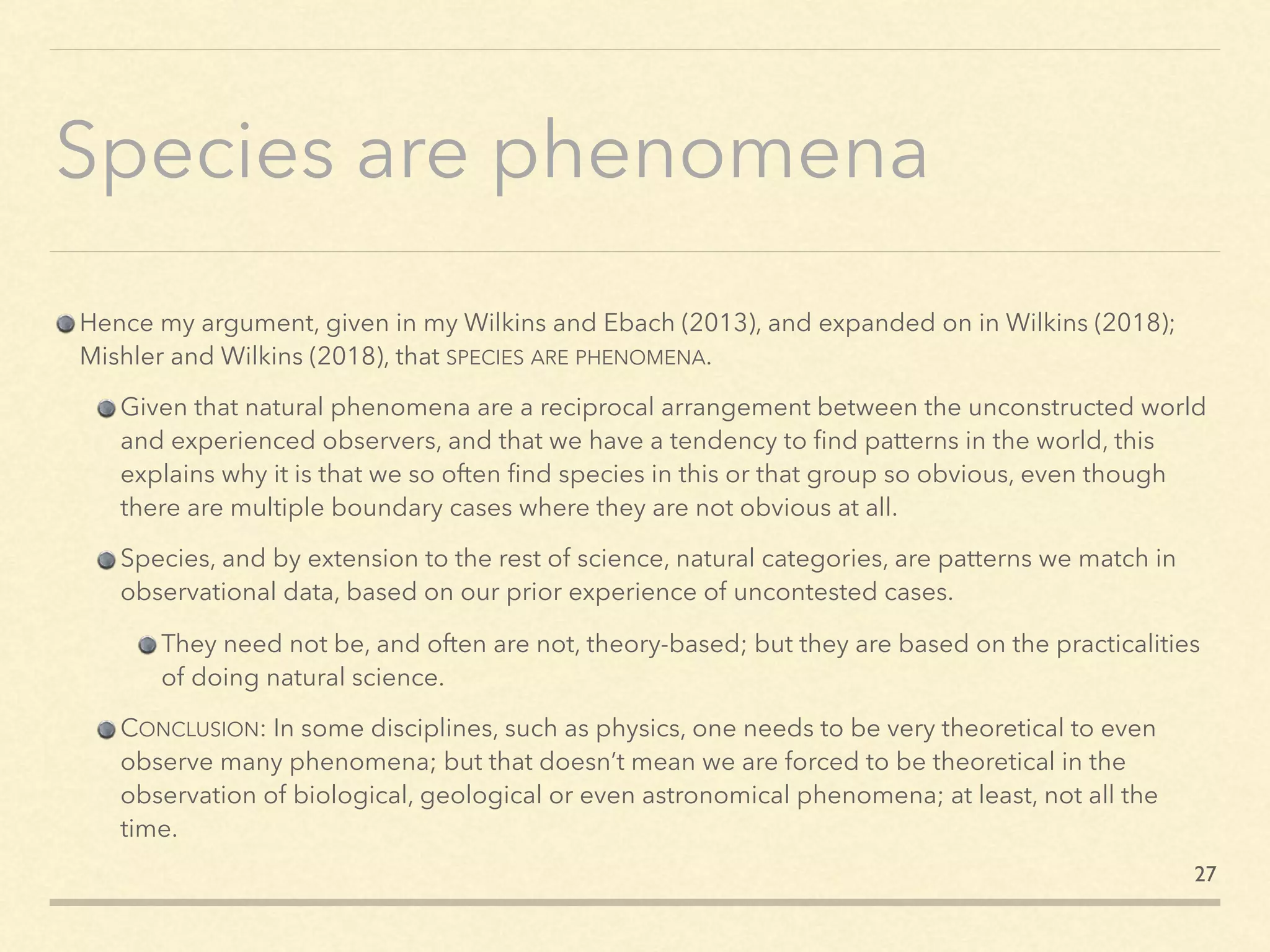 Species are phenomena
Hence my argument, given in my Wilkins and Ebach (2013), and expanded on in Wilkins (2018);
Mishler and Wilkins (2018), that SPECIES ARE PHENOMENA.
Given that natural phenomena are a reciprocal arrangement between the unconstructed world
and experienced observers, and that we have a tendency to ﬁnd patterns in the world, this
explains why it is that we so often ﬁnd species in this or that group so obvious, even though
there are multiple boundary cases where they are not obvious at all.
Species, and by extension to the rest of science, natural categories, are patterns we match in
observational data, based on our prior experience of uncontested cases.
They need not be, and often are not, theory-based; but they are based on the practicalities
of doing natural science.
CONCLUSION: In some disciplines, such as physics, one needs to be very theoretical to even
observe many phenomena; but that doesn’t mean we are forced to be theoretical in the
observation of biological, geological or even astronomical phenomena; at least, not all the
time.
27
 