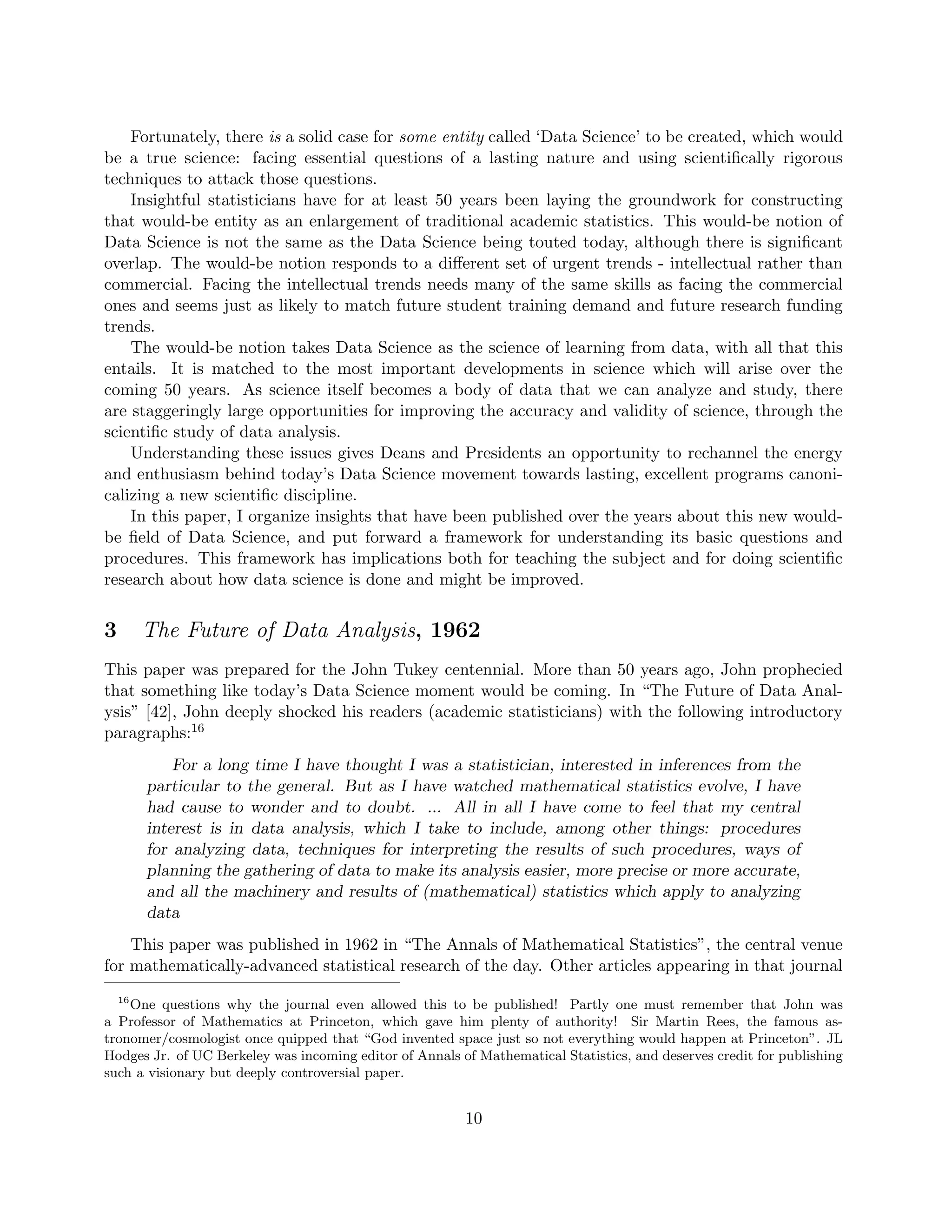 Fortunately, there is a solid case for some entity called ‘Data Science’ to be created, which would
be a true science: facing essential questions of a lasting nature and using scientifically rigorous
techniques to attack those questions.
Insightful statisticians have for at least 50 years been laying the groundwork for constructing
that would-be entity as an enlargement of traditional academic statistics. This would-be notion of
Data Science is not the same as the Data Science being touted today, although there is significant
overlap. The would-be notion responds to a different set of urgent trends - intellectual rather than
commercial. Facing the intellectual trends needs many of the same skills as facing the commercial
ones and seems just as likely to match future student training demand and future research funding
trends.
The would-be notion takes Data Science as the science of learning from data, with all that this
entails. It is matched to the most important developments in science which will arise over the
coming 50 years. As science itself becomes a body of data that we can analyze and study, there
are staggeringly large opportunities for improving the accuracy and validity of science, through the
scientific study of data analysis.
Understanding these issues gives Deans and Presidents an opportunity to rechannel the energy
and enthusiasm behind today’s Data Science movement towards lasting, excellent programs canoni-
calizing a new scientific discipline.
In this paper, I organize insights that have been published over the years about this new would-
be field of Data Science, and put forward a framework for understanding its basic questions and
procedures. This framework has implications both for teaching the subject and for doing scientific
research about how data science is done and might be improved.
3 The Future of Data Analysis, 1962
This paper was prepared for the John Tukey centennial. More than 50 years ago, John prophecied
that something like today’s Data Science moment would be coming. In “The Future of Data Anal-
ysis” [42], John deeply shocked his readers (academic statisticians) with the following introductory
paragraphs:16
For a long time I have thought I was a statistician, interested in inferences from the
particular to the general. But as I have watched mathematical statistics evolve, I have
had cause to wonder and to doubt. ... All in all I have come to feel that my central
interest is in data analysis, which I take to include, among other things: procedures
for analyzing data, techniques for interpreting the results of such procedures, ways of
planning the gathering of data to make its analysis easier, more precise or more accurate,
and all the machinery and results of (mathematical) statistics which apply to analyzing
data
This paper was published in 1962 in “The Annals of Mathematical Statistics”, the central venue
for mathematically-advanced statistical research of the day. Other articles appearing in that journal
16
One questions why the journal even allowed this to be published! Partly one must remember that John was
a Professor of Mathematics at Princeton, which gave him plenty of authority! Sir Martin Rees, the famous as-
tronomer/cosmologist once quipped that “God invented space just so not everything would happen at Princeton”. JL
Hodges Jr. of UC Berkeley was incoming editor of Annals of Mathematical Statistics, and deserves credit for publishing
such a visionary but deeply controversial paper.
10
 