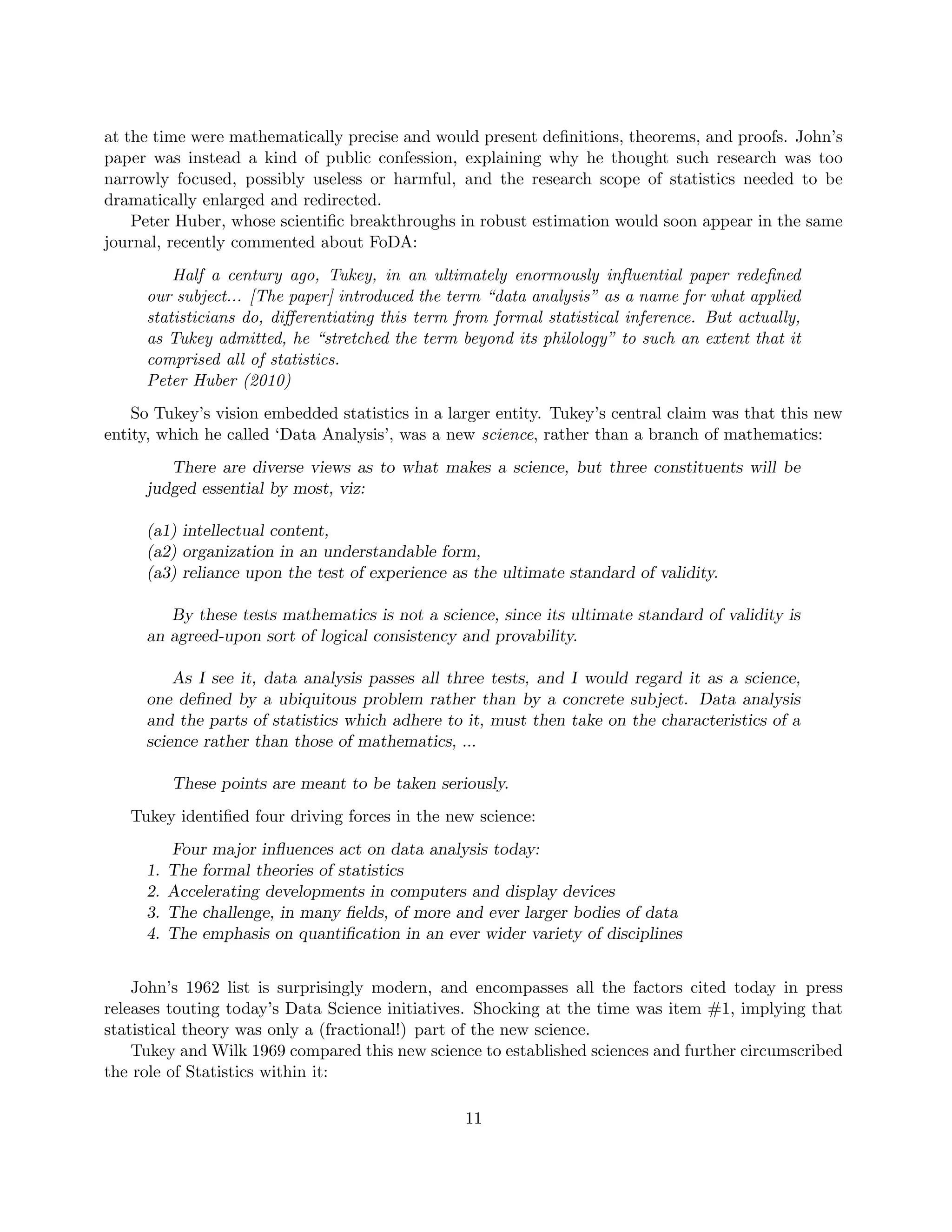at the time were mathematically precise and would present definitions, theorems, and proofs. John’s
paper was instead a kind of public confession, explaining why he thought such research was too
narrowly focused, possibly useless or harmful, and the research scope of statistics needed to be
dramatically enlarged and redirected.
Peter Huber, whose scientific breakthroughs in robust estimation would soon appear in the same
journal, recently commented about FoDA:
Half a century ago, Tukey, in an ultimately enormously influential paper redefined
our subject... [The paper] introduced the term “data analysis” as a name for what applied
statisticians do, differentiating this term from formal statistical inference. But actually,
as Tukey admitted, he “stretched the term beyond its philology” to such an extent that it
comprised all of statistics.
Peter Huber (2010)
So Tukey’s vision embedded statistics in a larger entity. Tukey’s central claim was that this new
entity, which he called ‘Data Analysis’, was a new science, rather than a branch of mathematics:
There are diverse views as to what makes a science, but three constituents will be
judged essential by most, viz:
(a1) intellectual content,
(a2) organization in an understandable form,
(a3) reliance upon the test of experience as the ultimate standard of validity.
By these tests mathematics is not a science, since its ultimate standard of validity is
an agreed-upon sort of logical consistency and provability.
As I see it, data analysis passes all three tests, and I would regard it as a science,
one defined by a ubiquitous problem rather than by a concrete subject. Data analysis
and the parts of statistics which adhere to it, must then take on the characteristics of a
science rather than those of mathematics, ...
These points are meant to be taken seriously.
Tukey identified four driving forces in the new science:
Four major influences act on data analysis today:
1. The formal theories of statistics
2. Accelerating developments in computers and display devices
3. The challenge, in many fields, of more and ever larger bodies of data
4. The emphasis on quantification in an ever wider variety of disciplines
John’s 1962 list is surprisingly modern, and encompasses all the factors cited today in press
releases touting today’s Data Science initiatives. Shocking at the time was item #1, implying that
statistical theory was only a (fractional!) part of the new science.
Tukey and Wilk 1969 compared this new science to established sciences and further circumscribed
the role of Statistics within it:
11
 