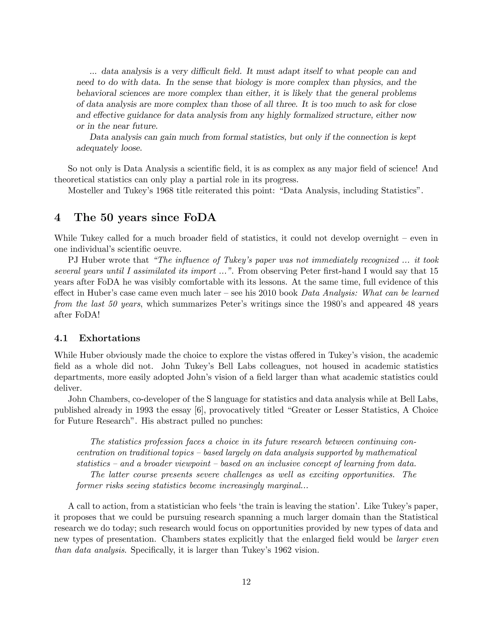 ... data analysis is a very difficult field. It must adapt itself to what people can and
need to do with data. In the sense that biology is more complex than physics, and the
behavioral sciences are more complex than either, it is likely that the general problems
of data analysis are more complex than those of all three. It is too much to ask for close
and effective guidance for data analysis from any highly formalized structure, either now
or in the near future.
Data analysis can gain much from formal statistics, but only if the connection is kept
adequately loose.
So not only is Data Analysis a scientific field, it is as complex as any major field of science! And
theoretical statistics can only play a partial role in its progress.
Mosteller and Tukey’s 1968 title reiterated this point: “Data Analysis, including Statistics”.
4 The 50 years since FoDA
While Tukey called for a much broader field of statistics, it could not develop overnight – even in
one individual’s scientific oeuvre.
PJ Huber wrote that “The influence of Tukey’s paper was not immediately recognized ... it took
several years until I assimilated its import ...”. From observing Peter first-hand I would say that 15
years after FoDA he was visibly comfortable with its lessons. At the same time, full evidence of this
effect in Huber’s case came even much later – see his 2010 book Data Analysis: What can be learned
from the last 50 years, which summarizes Peter’s writings since the 1980’s and appeared 48 years
after FoDA!
4.1 Exhortations
While Huber obviously made the choice to explore the vistas offered in Tukey’s vision, the academic
field as a whole did not. John Tukey’s Bell Labs colleagues, not housed in academic statistics
departments, more easily adopted John’s vision of a field larger than what academic statistics could
deliver.
John Chambers, co-developer of the S language for statistics and data analysis while at Bell Labs,
published already in 1993 the essay [6], provocatively titled “Greater or Lesser Statistics, A Choice
for Future Research”. His abstract pulled no punches:
The statistics profession faces a choice in its future research between continuing con-
centration on traditional topics – based largely on data analysis supported by mathematical
statistics – and a broader viewpoint – based on an inclusive concept of learning from data.
The latter course presents severe challenges as well as exciting opportunities. The
former risks seeing statistics become increasingly marginal...
A call to action, from a statistician who feels ‘the train is leaving the station’. Like Tukey’s paper,
it proposes that we could be pursuing research spanning a much larger domain than the Statistical
research we do today; such research would focus on opportunities provided by new types of data and
new types of presentation. Chambers states explicitly that the enlarged field would be larger even
than data analysis. Specifically, it is larger than Tukey’s 1962 vision.
12
 