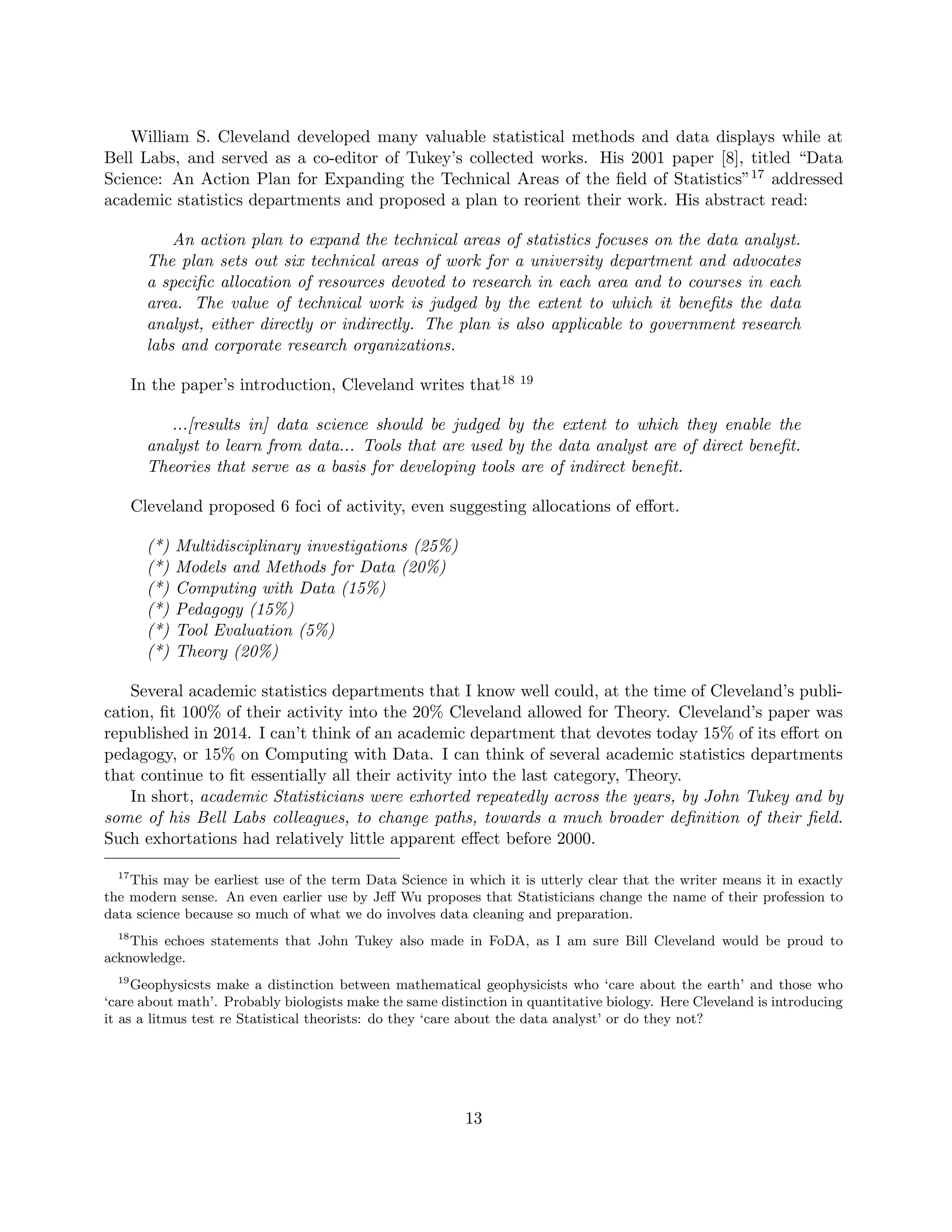 William S. Cleveland developed many valuable statistical methods and data displays while at
Bell Labs, and served as a co-editor of Tukey’s collected works. His 2001 paper [8], titled “Data
Science: An Action Plan for Expanding the Technical Areas of the field of Statistics”17 addressed
academic statistics departments and proposed a plan to reorient their work. His abstract read:
An action plan to expand the technical areas of statistics focuses on the data analyst.
The plan sets out six technical areas of work for a university department and advocates
a specific allocation of resources devoted to research in each area and to courses in each
area. The value of technical work is judged by the extent to which it benefits the data
analyst, either directly or indirectly. The plan is also applicable to government research
labs and corporate research organizations.
In the paper’s introduction, Cleveland writes that18 19
...[results in] data science should be judged by the extent to which they enable the
analyst to learn from data... Tools that are used by the data analyst are of direct benefit.
Theories that serve as a basis for developing tools are of indirect benefit.
Cleveland proposed 6 foci of activity, even suggesting allocations of effort.
(*) Multidisciplinary investigations (25%)
(*) Models and Methods for Data (20%)
(*) Computing with Data (15%)
(*) Pedagogy (15%)
(*) Tool Evaluation (5%)
(*) Theory (20%)
Several academic statistics departments that I know well could, at the time of Cleveland’s publi-
cation, fit 100% of their activity into the 20% Cleveland allowed for Theory. Cleveland’s paper was
republished in 2014. I can’t think of an academic department that devotes today 15% of its effort on
pedagogy, or 15% on Computing with Data. I can think of several academic statistics departments
that continue to fit essentially all their activity into the last category, Theory.
In short, academic Statisticians were exhorted repeatedly across the years, by John Tukey and by
some of his Bell Labs colleagues, to change paths, towards a much broader definition of their field.
Such exhortations had relatively little apparent effect before 2000.
17
This may be earliest use of the term Data Science in which it is utterly clear that the writer means it in exactly
the modern sense. An even earlier use by Jeff Wu proposes that Statisticians change the name of their profession to
data science because so much of what we do involves data cleaning and preparation.
18
This echoes statements that John Tukey also made in FoDA, as I am sure Bill Cleveland would be proud to
acknowledge.
19
Geophysicsts make a distinction between mathematical geophysicists who ‘care about the earth’ and those who
‘care about math’. Probably biologists make the same distinction in quantitative biology. Here Cleveland is introducing
it as a litmus test re Statistical theorists: do they ‘care about the data analyst’ or do they not?
13
 