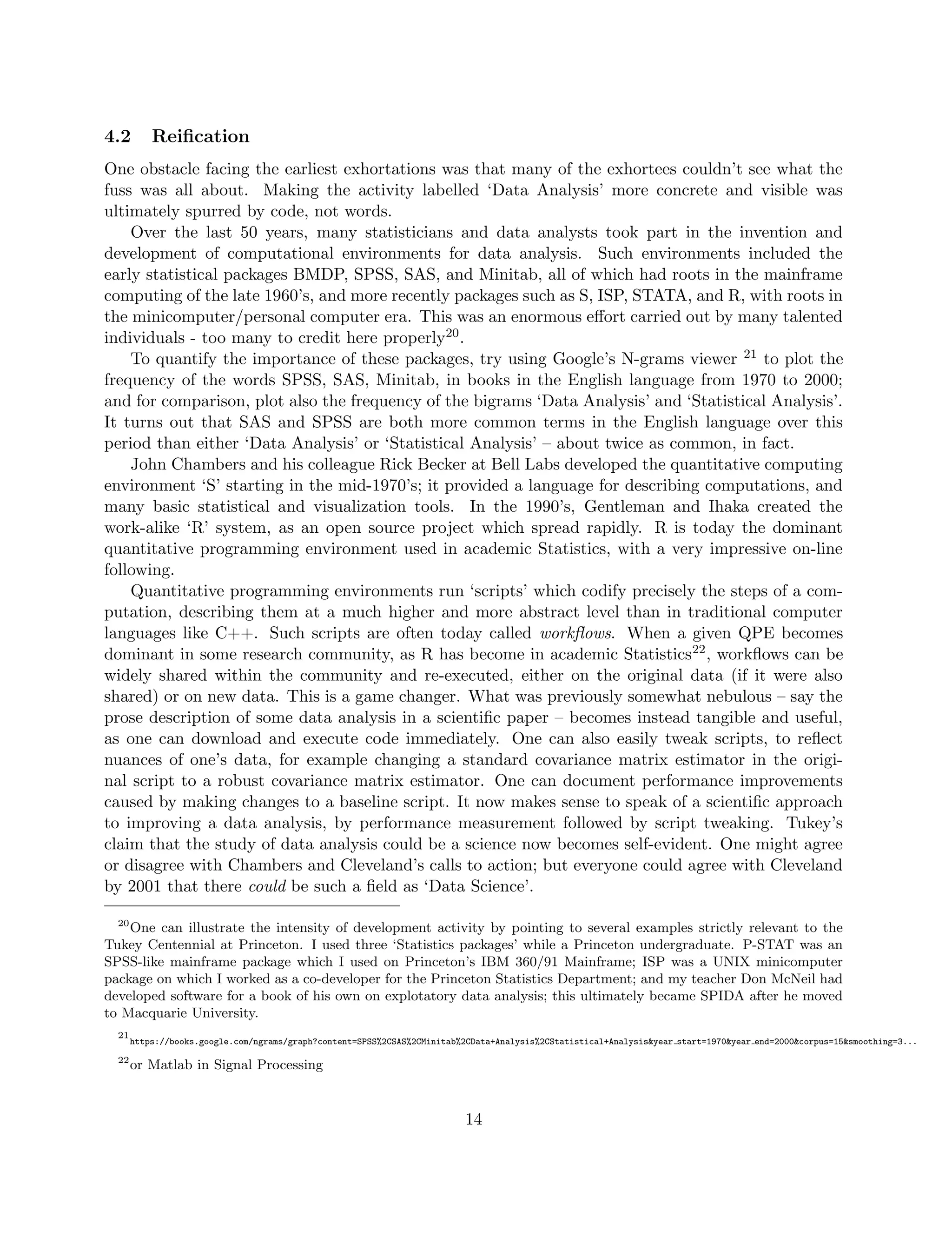 4.2 Reification
One obstacle facing the earliest exhortations was that many of the exhortees couldn’t see what the
fuss was all about. Making the activity labelled ‘Data Analysis’ more concrete and visible was
ultimately spurred by code, not words.
Over the last 50 years, many statisticians and data analysts took part in the invention and
development of computational environments for data analysis. Such environments included the
early statistical packages BMDP, SPSS, SAS, and Minitab, all of which had roots in the mainframe
computing of the late 1960’s, and more recently packages such as S, ISP, STATA, and R, with roots in
the minicomputer/personal computer era. This was an enormous effort carried out by many talented
individuals - too many to credit here properly20.
To quantify the importance of these packages, try using Google’s N-grams viewer 21 to plot the
frequency of the words SPSS, SAS, Minitab, in books in the English language from 1970 to 2000;
and for comparison, plot also the frequency of the bigrams ‘Data Analysis’ and ‘Statistical Analysis’.
It turns out that SAS and SPSS are both more common terms in the English language over this
period than either ‘Data Analysis’ or ‘Statistical Analysis’ – about twice as common, in fact.
John Chambers and his colleague Rick Becker at Bell Labs developed the quantitative computing
environment ‘S’ starting in the mid-1970’s; it provided a language for describing computations, and
many basic statistical and visualization tools. In the 1990’s, Gentleman and Ihaka created the
work-alike ‘R’ system, as an open source project which spread rapidly. R is today the dominant
quantitative programming environment used in academic Statistics, with a very impressive on-line
following.
Quantitative programming environments run ‘scripts’ which codify precisely the steps of a com-
putation, describing them at a much higher and more abstract level than in traditional computer
languages like C++. Such scripts are often today called workflows. When a given QPE becomes
dominant in some research community, as R has become in academic Statistics22, workflows can be
widely shared within the community and re-executed, either on the original data (if it were also
shared) or on new data. This is a game changer. What was previously somewhat nebulous – say the
prose description of some data analysis in a scientific paper – becomes instead tangible and useful,
as one can download and execute code immediately. One can also easily tweak scripts, to reflect
nuances of one’s data, for example changing a standard covariance matrix estimator in the origi-
nal script to a robust covariance matrix estimator. One can document performance improvements
caused by making changes to a baseline script. It now makes sense to speak of a scientific approach
to improving a data analysis, by performance measurement followed by script tweaking. Tukey’s
claim that the study of data analysis could be a science now becomes self-evident. One might agree
or disagree with Chambers and Cleveland’s calls to action; but everyone could agree with Cleveland
by 2001 that there could be such a field as ‘Data Science’.
20
One can illustrate the intensity of development activity by pointing to several examples strictly relevant to the
Tukey Centennial at Princeton. I used three ‘Statistics packages’ while a Princeton undergraduate. P-STAT was an
SPSS-like mainframe package which I used on Princeton’s IBM 360/91 Mainframe; ISP was a UNIX minicomputer
package on which I worked as a co-developer for the Princeton Statistics Department; and my teacher Don McNeil had
developed software for a book of his own on explotatory data analysis; this ultimately became SPIDA after he moved
to Macquarie University.
21
https://books.google.com/ngrams/graph?content=SPSS%2CSAS%2CMinitab%2CData+Analysis%2CStatistical+Analysis&year start=1970&year end=2000&corpus=15&smoothing=3...
22
or Matlab in Signal Processing
14
 