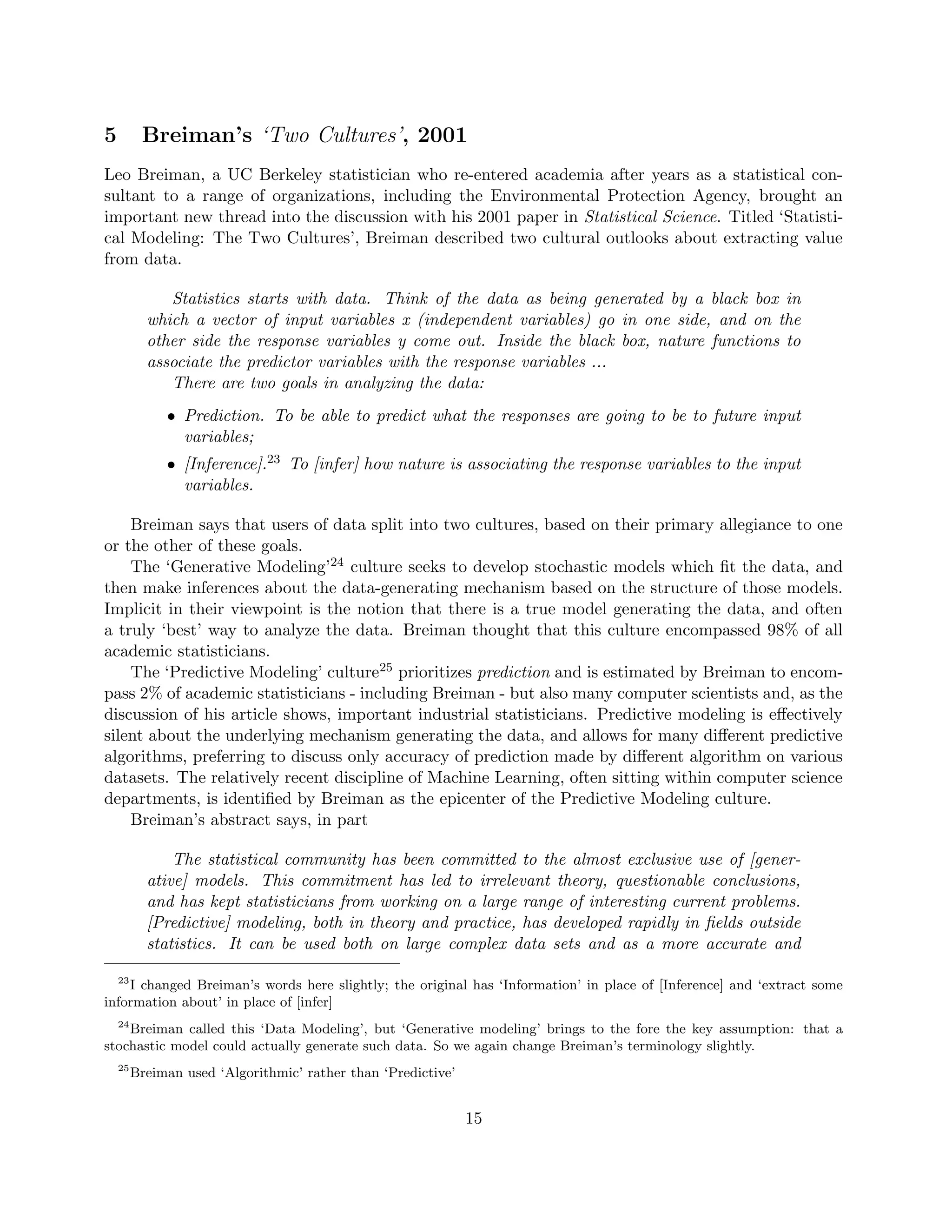 5 Breiman’s ‘Two Cultures’, 2001
Leo Breiman, a UC Berkeley statistician who re-entered academia after years as a statistical con-
sultant to a range of organizations, including the Environmental Protection Agency, brought an
important new thread into the discussion with his 2001 paper in Statistical Science. Titled ‘Statisti-
cal Modeling: The Two Cultures’, Breiman described two cultural outlooks about extracting value
from data.
Statistics starts with data. Think of the data as being generated by a black box in
which a vector of input variables x (independent variables) go in one side, and on the
other side the response variables y come out. Inside the black box, nature functions to
associate the predictor variables with the response variables ...
There are two goals in analyzing the data:
• Prediction. To be able to predict what the responses are going to be to future input
variables;
• [Inference].23 To [infer] how nature is associating the response variables to the input
variables.
Breiman says that users of data split into two cultures, based on their primary allegiance to one
or the other of these goals.
The ‘Generative Modeling’24 culture seeks to develop stochastic models which fit the data, and
then make inferences about the data-generating mechanism based on the structure of those models.
Implicit in their viewpoint is the notion that there is a true model generating the data, and often
a truly ‘best’ way to analyze the data. Breiman thought that this culture encompassed 98% of all
academic statisticians.
The ‘Predictive Modeling’ culture25 prioritizes prediction and is estimated by Breiman to encom-
pass 2% of academic statisticians - including Breiman - but also many computer scientists and, as the
discussion of his article shows, important industrial statisticians. Predictive modeling is effectively
silent about the underlying mechanism generating the data, and allows for many different predictive
algorithms, preferring to discuss only accuracy of prediction made by different algorithm on various
datasets. The relatively recent discipline of Machine Learning, often sitting within computer science
departments, is identified by Breiman as the epicenter of the Predictive Modeling culture.
Breiman’s abstract says, in part
The statistical community has been committed to the almost exclusive use of [gener-
ative] models. This commitment has led to irrelevant theory, questionable conclusions,
and has kept statisticians from working on a large range of interesting current problems.
[Predictive] modeling, both in theory and practice, has developed rapidly in fields outside
statistics. It can be used both on large complex data sets and as a more accurate and
23
I changed Breiman’s words here slightly; the original has ‘Information’ in place of [Inference] and ‘extract some
information about’ in place of [infer]
24
Breiman called this ‘Data Modeling’, but ‘Generative modeling’ brings to the fore the key assumption: that a
stochastic model could actually generate such data. So we again change Breiman’s terminology slightly.
25
Breiman used ‘Algorithmic’ rather than ‘Predictive’
15
 