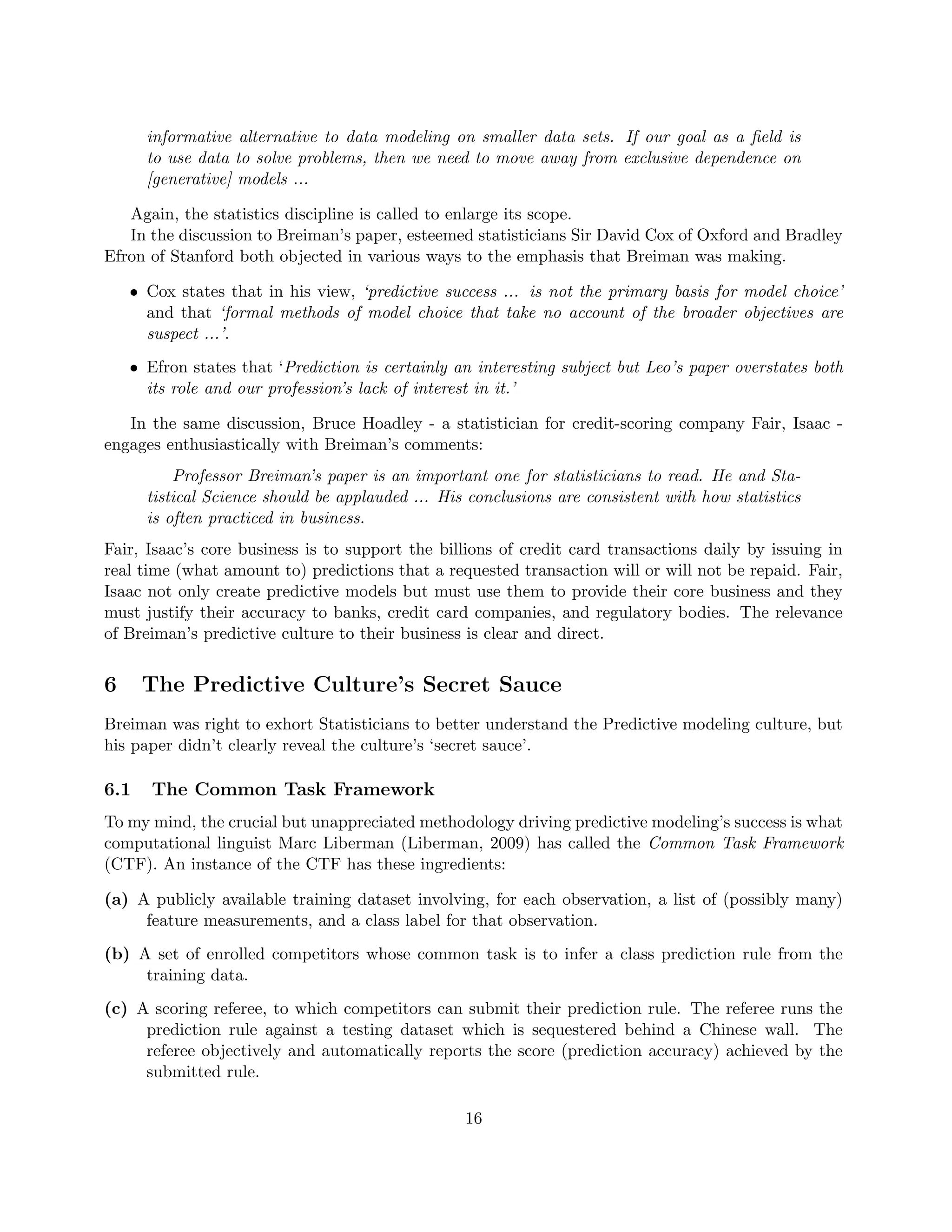 informative alternative to data modeling on smaller data sets. If our goal as a field is
to use data to solve problems, then we need to move away from exclusive dependence on
[generative] models ...
Again, the statistics discipline is called to enlarge its scope.
In the discussion to Breiman’s paper, esteemed statisticians Sir David Cox of Oxford and Bradley
Efron of Stanford both objected in various ways to the emphasis that Breiman was making.
• Cox states that in his view, ‘predictive success ... is not the primary basis for model choice’
and that ‘formal methods of model choice that take no account of the broader objectives are
suspect ...’.
• Efron states that ‘Prediction is certainly an interesting subject but Leo’s paper overstates both
its role and our profession’s lack of interest in it.’
In the same discussion, Bruce Hoadley - a statistician for credit-scoring company Fair, Isaac -
engages enthusiastically with Breiman’s comments:
Professor Breiman’s paper is an important one for statisticians to read. He and Sta-
tistical Science should be applauded ... His conclusions are consistent with how statistics
is often practiced in business.
Fair, Isaac’s core business is to support the billions of credit card transactions daily by issuing in
real time (what amount to) predictions that a requested transaction will or will not be repaid. Fair,
Isaac not only create predictive models but must use them to provide their core business and they
must justify their accuracy to banks, credit card companies, and regulatory bodies. The relevance
of Breiman’s predictive culture to their business is clear and direct.
6 The Predictive Culture’s Secret Sauce
Breiman was right to exhort Statisticians to better understand the Predictive modeling culture, but
his paper didn’t clearly reveal the culture’s ‘secret sauce’.
6.1 The Common Task Framework
To my mind, the crucial but unappreciated methodology driving predictive modeling’s success is what
computational linguist Marc Liberman (Liberman, 2009) has called the Common Task Framework
(CTF). An instance of the CTF has these ingredients:
(a) A publicly available training dataset involving, for each observation, a list of (possibly many)
feature measurements, and a class label for that observation.
(b) A set of enrolled competitors whose common task is to infer a class prediction rule from the
training data.
(c) A scoring referee, to which competitors can submit their prediction rule. The referee runs the
prediction rule against a testing dataset which is sequestered behind a Chinese wall. The
referee objectively and automatically reports the score (prediction accuracy) achieved by the
submitted rule.
16
 