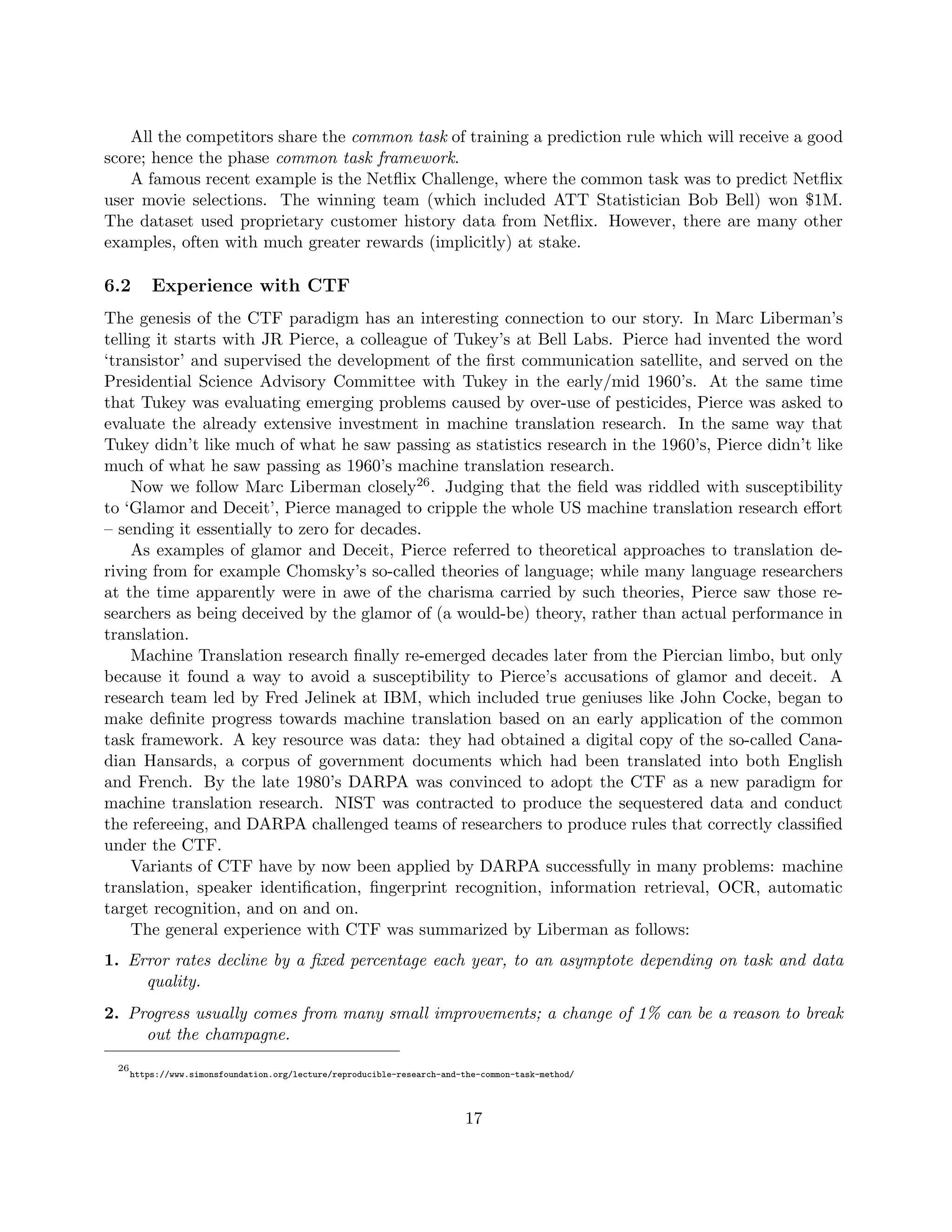 All the competitors share the common task of training a prediction rule which will receive a good
score; hence the phase common task framework.
A famous recent example is the Netflix Challenge, where the common task was to predict Netflix
user movie selections. The winning team (which included ATT Statistician Bob Bell) won $1M.
The dataset used proprietary customer history data from Netflix. However, there are many other
examples, often with much greater rewards (implicitly) at stake.
6.2 Experience with CTF
The genesis of the CTF paradigm has an interesting connection to our story. In Marc Liberman’s
telling it starts with JR Pierce, a colleague of Tukey’s at Bell Labs. Pierce had invented the word
‘transistor’ and supervised the development of the first communication satellite, and served on the
Presidential Science Advisory Committee with Tukey in the early/mid 1960’s. At the same time
that Tukey was evaluating emerging problems caused by over-use of pesticides, Pierce was asked to
evaluate the already extensive investment in machine translation research. In the same way that
Tukey didn’t like much of what he saw passing as statistics research in the 1960’s, Pierce didn’t like
much of what he saw passing as 1960’s machine translation research.
Now we follow Marc Liberman closely26. Judging that the field was riddled with susceptibility
to ‘Glamor and Deceit’, Pierce managed to cripple the whole US machine translation research effort
– sending it essentially to zero for decades.
As examples of glamor and Deceit, Pierce referred to theoretical approaches to translation de-
riving from for example Chomsky’s so-called theories of language; while many language researchers
at the time apparently were in awe of the charisma carried by such theories, Pierce saw those re-
searchers as being deceived by the glamor of (a would-be) theory, rather than actual performance in
translation.
Machine Translation research finally re-emerged decades later from the Piercian limbo, but only
because it found a way to avoid a susceptibility to Pierce’s accusations of glamor and deceit. A
research team led by Fred Jelinek at IBM, which included true geniuses like John Cocke, began to
make definite progress towards machine translation based on an early application of the common
task framework. A key resource was data: they had obtained a digital copy of the so-called Cana-
dian Hansards, a corpus of government documents which had been translated into both English
and French. By the late 1980’s DARPA was convinced to adopt the CTF as a new paradigm for
machine translation research. NIST was contracted to produce the sequestered data and conduct
the refereeing, and DARPA challenged teams of researchers to produce rules that correctly classified
under the CTF.
Variants of CTF have by now been applied by DARPA successfully in many problems: machine
translation, speaker identification, fingerprint recognition, information retrieval, OCR, automatic
target recognition, and on and on.
The general experience with CTF was summarized by Liberman as follows:
1. Error rates decline by a fixed percentage each year, to an asymptote depending on task and data
quality.
2. Progress usually comes from many small improvements; a change of 1% can be a reason to break
out the champagne.
26
https://www.simonsfoundation.org/lecture/reproducible-research-and-the-common-task-method/
17
 