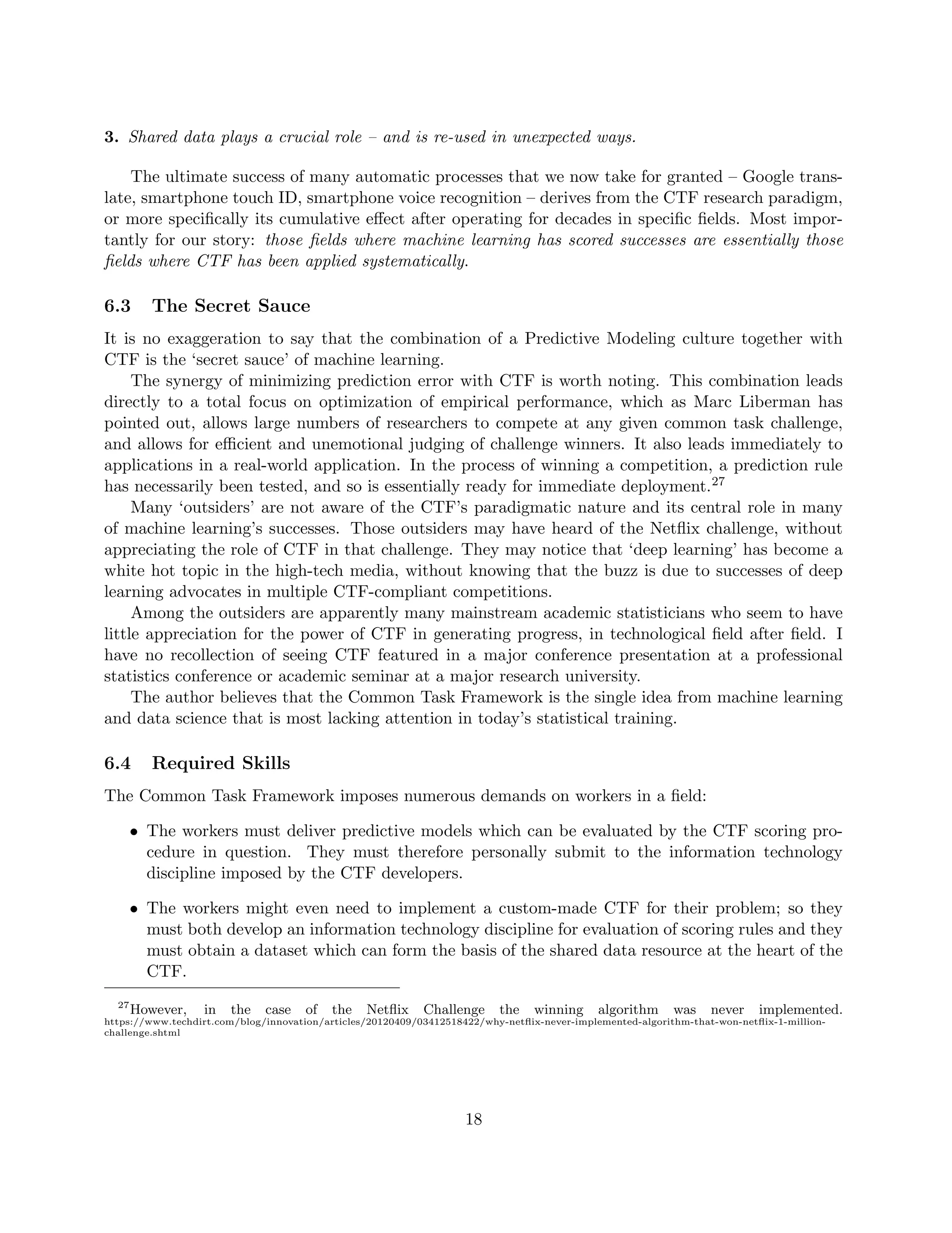 3. Shared data plays a crucial role – and is re-used in unexpected ways.
The ultimate success of many automatic processes that we now take for granted – Google trans-
late, smartphone touch ID, smartphone voice recognition – derives from the CTF research paradigm,
or more specifically its cumulative effect after operating for decades in specific fields. Most impor-
tantly for our story: those fields where machine learning has scored successes are essentially those
fields where CTF has been applied systematically.
6.3 The Secret Sauce
It is no exaggeration to say that the combination of a Predictive Modeling culture together with
CTF is the ‘secret sauce’ of machine learning.
The synergy of minimizing prediction error with CTF is worth noting. This combination leads
directly to a total focus on optimization of empirical performance, which as Marc Liberman has
pointed out, allows large numbers of researchers to compete at any given common task challenge,
and allows for efficient and unemotional judging of challenge winners. It also leads immediately to
applications in a real-world application. In the process of winning a competition, a prediction rule
has necessarily been tested, and so is essentially ready for immediate deployment.27
Many ‘outsiders’ are not aware of the CTF’s paradigmatic nature and its central role in many
of machine learning’s successes. Those outsiders may have heard of the Netflix challenge, without
appreciating the role of CTF in that challenge. They may notice that ‘deep learning’ has become a
white hot topic in the high-tech media, without knowing that the buzz is due to successes of deep
learning advocates in multiple CTF-compliant competitions.
Among the outsiders are apparently many mainstream academic statisticians who seem to have
little appreciation for the power of CTF in generating progress, in technological field after field. I
have no recollection of seeing CTF featured in a major conference presentation at a professional
statistics conference or academic seminar at a major research university.
The author believes that the Common Task Framework is the single idea from machine learning
and data science that is most lacking attention in today’s statistical training.
6.4 Required Skills
The Common Task Framework imposes numerous demands on workers in a field:
• The workers must deliver predictive models which can be evaluated by the CTF scoring pro-
cedure in question. They must therefore personally submit to the information technology
discipline imposed by the CTF developers.
• The workers might even need to implement a custom-made CTF for their problem; so they
must both develop an information technology discipline for evaluation of scoring rules and they
must obtain a dataset which can form the basis of the shared data resource at the heart of the
CTF.
27
However, in the case of the Netflix Challenge the winning algorithm was never implemented.
https://www.techdirt.com/blog/innovation/articles/20120409/03412518422/why-netflix-never-implemented-algorithm-that-won-netflix-1-million-
challenge.shtml
18
 