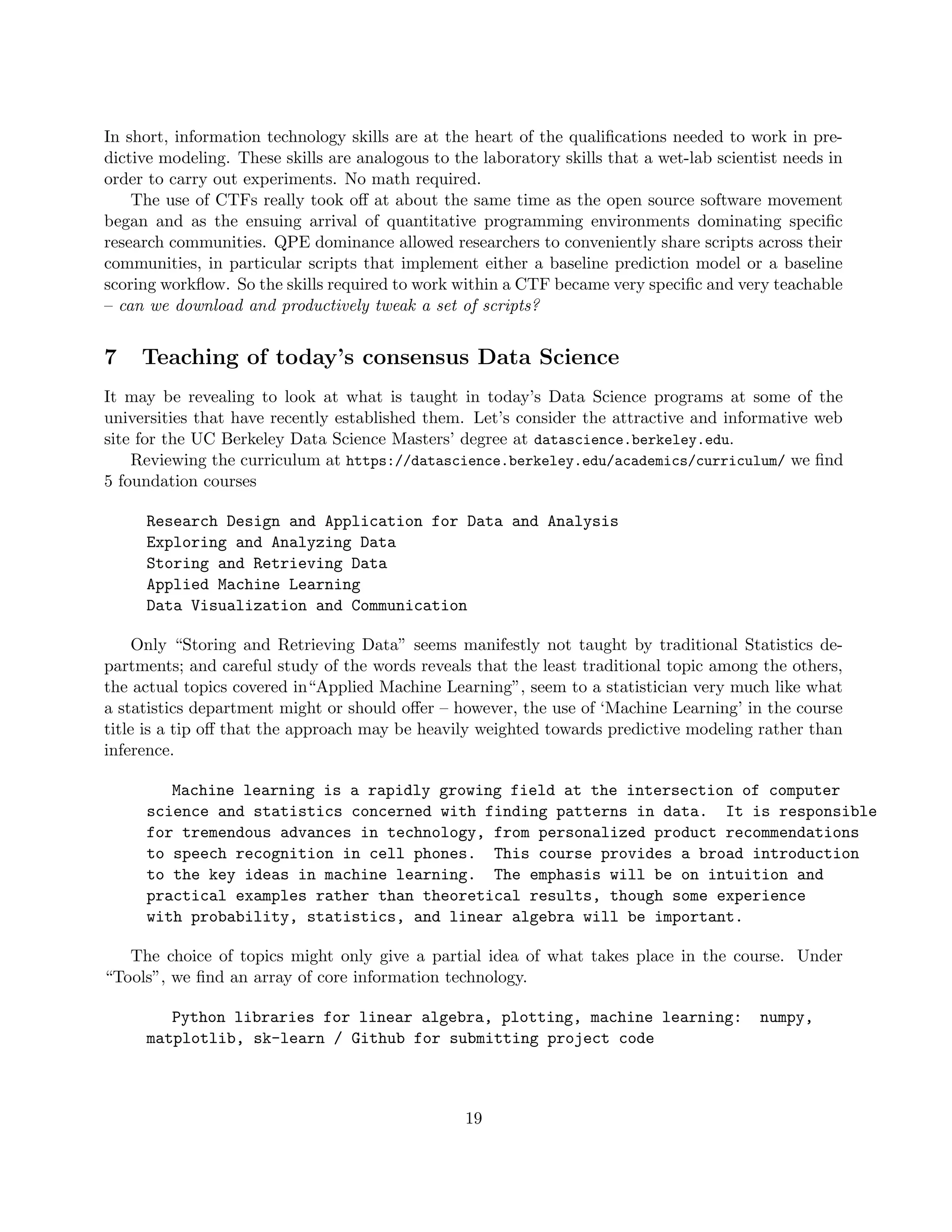 In short, information technology skills are at the heart of the qualifications needed to work in pre-
dictive modeling. These skills are analogous to the laboratory skills that a wet-lab scientist needs in
order to carry out experiments. No math required.
The use of CTFs really took off at about the same time as the open source software movement
began and as the ensuing arrival of quantitative programming environments dominating specific
research communities. QPE dominance allowed researchers to conveniently share scripts across their
communities, in particular scripts that implement either a baseline prediction model or a baseline
scoring workflow. So the skills required to work within a CTF became very specific and very teachable
– can we download and productively tweak a set of scripts?
7 Teaching of today’s consensus Data Science
It may be revealing to look at what is taught in today’s Data Science programs at some of the
universities that have recently established them. Let’s consider the attractive and informative web
site for the UC Berkeley Data Science Masters’ degree at datascience.berkeley.edu.
Reviewing the curriculum at https://datascience.berkeley.edu/academics/curriculum/ we find
5 foundation courses
Research Design and Application for Data and Analysis
Exploring and Analyzing Data
Storing and Retrieving Data
Applied Machine Learning
Data Visualization and Communication
Only “Storing and Retrieving Data” seems manifestly not taught by traditional Statistics de-
partments; and careful study of the words reveals that the least traditional topic among the others,
the actual topics covered in“Applied Machine Learning”, seem to a statistician very much like what
a statistics department might or should offer – however, the use of ‘Machine Learning’ in the course
title is a tip off that the approach may be heavily weighted towards predictive modeling rather than
inference.
Machine learning is a rapidly growing field at the intersection of computer
science and statistics concerned with finding patterns in data. It is responsible
for tremendous advances in technology, from personalized product recommendations
to speech recognition in cell phones. This course provides a broad introduction
to the key ideas in machine learning. The emphasis will be on intuition and
practical examples rather than theoretical results, though some experience
with probability, statistics, and linear algebra will be important.
The choice of topics might only give a partial idea of what takes place in the course. Under
“Tools”, we find an array of core information technology.
Python libraries for linear algebra, plotting, machine learning: numpy,
matplotlib, sk-learn / Github for submitting project code
19
 