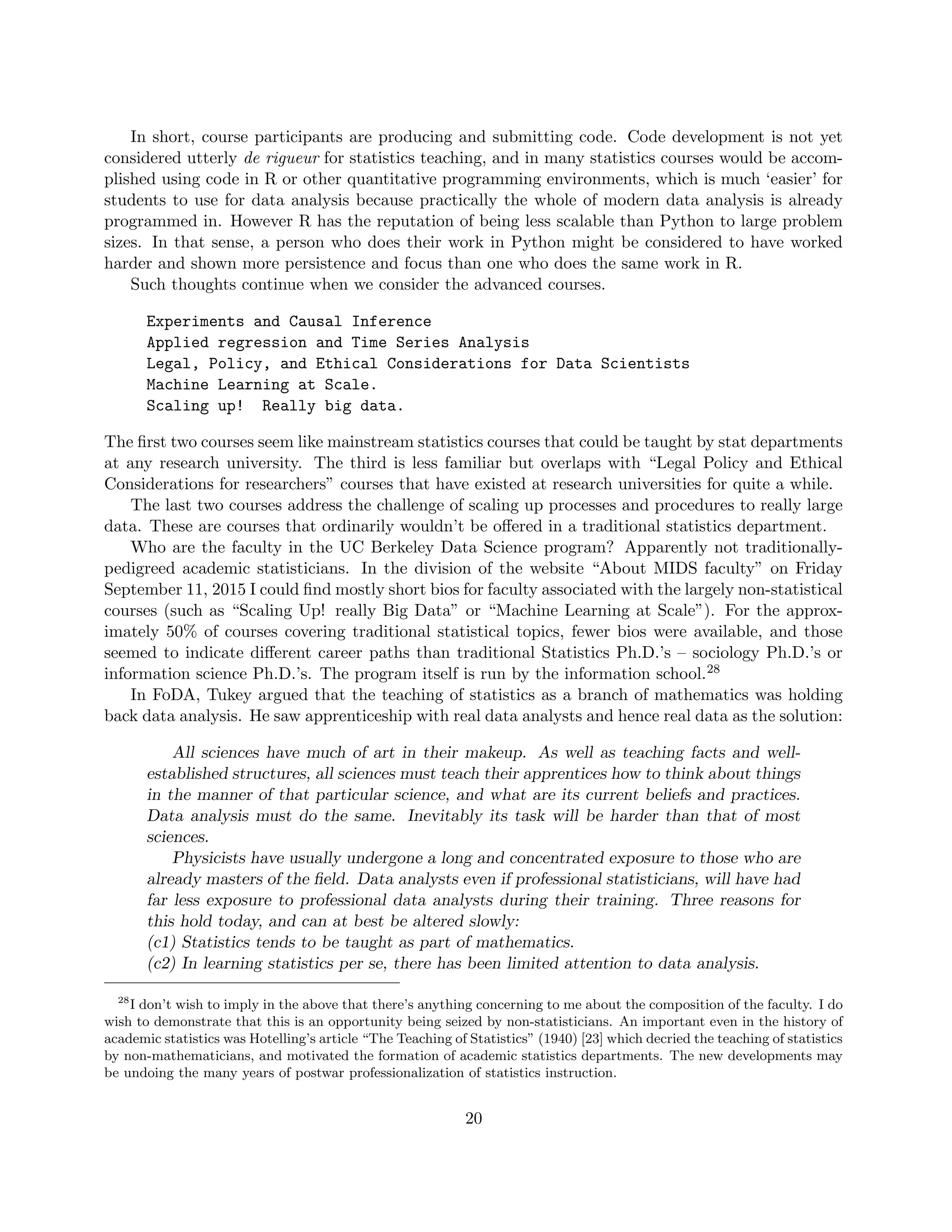 In short, course participants are producing and submitting code. Code development is not yet
considered utterly de rigueur for statistics teaching, and in many statistics courses would be accom-
plished using code in R or other quantitative programming environments, which is much ‘easier’ for
students to use for data analysis because practically the whole of modern data analysis is already
programmed in. However R has the reputation of being less scalable than Python to large problem
sizes. In that sense, a person who does their work in Python might be considered to have worked
harder and shown more persistence and focus than one who does the same work in R.
Such thoughts continue when we consider the advanced courses.
Experiments and Causal Inference
Applied regression and Time Series Analysis
Legal, Policy, and Ethical Considerations for Data Scientists
Machine Learning at Scale.
Scaling up! Really big data.
The first two courses seem like mainstream statistics courses that could be taught by stat departments
at any research university. The third is less familiar but overlaps with “Legal Policy and Ethical
Considerations for researchers” courses that have existed at research universities for quite a while.
The last two courses address the challenge of scaling up processes and procedures to really large
data. These are courses that ordinarily wouldn’t be offered in a traditional statistics department.
Who are the faculty in the UC Berkeley Data Science program? Apparently not traditionally-
pedigreed academic statisticians. In the division of the website “About MIDS faculty” on Friday
September 11, 2015 I could find mostly short bios for faculty associated with the largely non-statistical
courses (such as “Scaling Up! really Big Data” or “Machine Learning at Scale”). For the approx-
imately 50% of courses covering traditional statistical topics, fewer bios were available, and those
seemed to indicate different career paths than traditional Statistics Ph.D.’s – sociology Ph.D.’s or
information science Ph.D.’s. The program itself is run by the information school.28
In FoDA, Tukey argued that the teaching of statistics as a branch of mathematics was holding
back data analysis. He saw apprenticeship with real data analysts and hence real data as the solution:
All sciences have much of art in their makeup. As well as teaching facts and well-
established structures, all sciences must teach their apprentices how to think about things
in the manner of that particular science, and what are its current beliefs and practices.
Data analysis must do the same. Inevitably its task will be harder than that of most
sciences.
Physicists have usually undergone a long and concentrated exposure to those who are
already masters of the field. Data analysts even if professional statisticians, will have had
far less exposure to professional data analysts during their training. Three reasons for
this hold today, and can at best be altered slowly:
(c1) Statistics tends to be taught as part of mathematics.
(c2) In learning statistics per se, there has been limited attention to data analysis.
28
I don’t wish to imply in the above that there’s anything concerning to me about the composition of the faculty. I do
wish to demonstrate that this is an opportunity being seized by non-statisticians. An important even in the history of
academic statistics was Hotelling’s article “The Teaching of Statistics” (1940) [23] which decried the teaching of statistics
by non-mathematicians, and motivated the formation of academic statistics departments. The new developments may
be undoing the many years of postwar professionalization of statistics instruction.
20
 